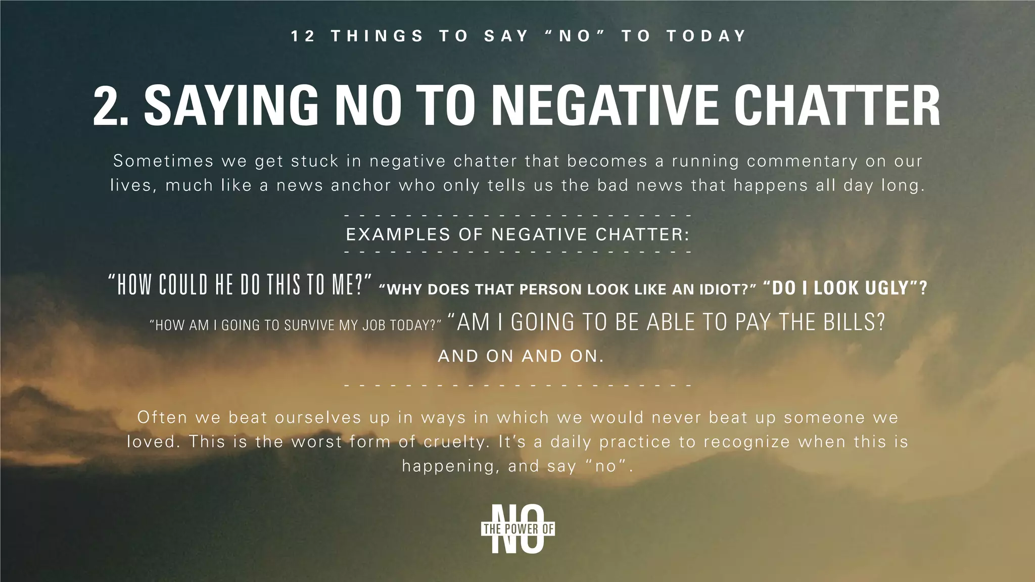 2. Saying No to Negative Chatter
Sometimes we get stuck in negative chatter that becomes a running commentary on our
lives, much like a news anchor who only tells us the bad news that happens all day long.
Examples of negative chatter:
Often we beat ourselves up in ways in which we would never beat up someone we
loved. This is the worst form of cruelty. It’s a daily practice to recognize when this is
happening, and say “no”.
“How could he do this to me?” “Why does that person look like an idiot?” “Do I look ugly”?
“How am I going to survive my job today?” “Am I going to be able to pay the bills?
And on and on.
 