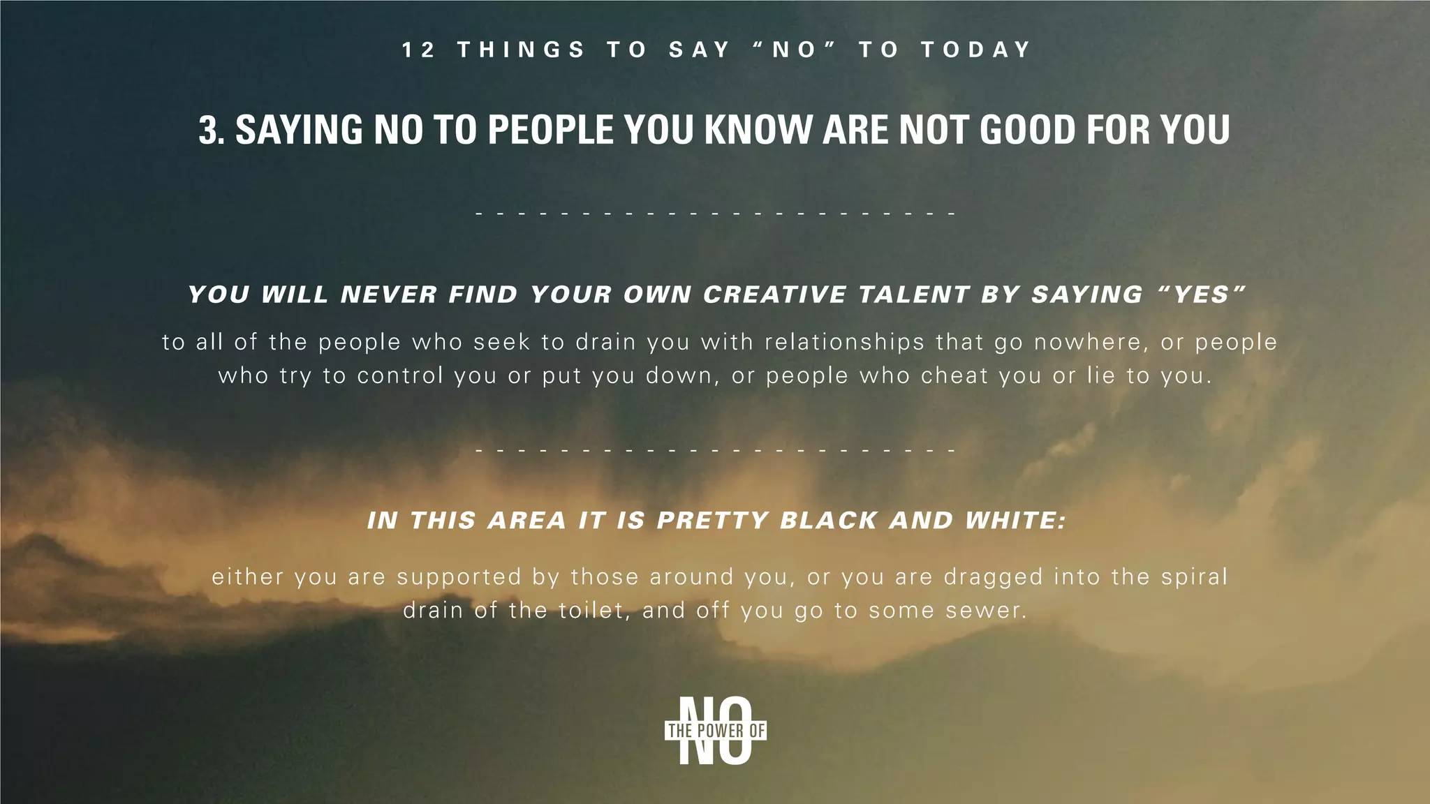 3. Saying No to People You Know Are Not Good for You
to all of the people who seek to drain you with relationships that go nowhere, or people
who try to control you or put you down, or people who cheat you or lie to you.
You will never find your own creative talent by saying “yes”
In this area it is pretty black and white:
either you are supported by those around you, or you are dragged into the spiral
drain of the toilet, and off you go to some sewer.
 
