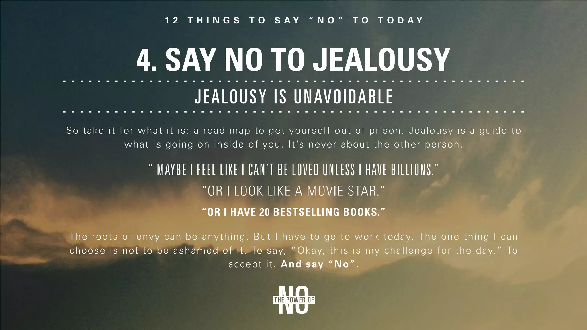 4. Say No to Jealousy
The roots of envy can be anything. But I have to go to work today. The one thing I can
choose is not to be ashamed of it. To say, “Okay, this is my challenge for the day.” To
accept it. And say “No”.
So take it for what it is: a road map to get yourself out of prison. Jealousy is a guide to
what is going on inside of you. It’s never about the other person.
“ Maybe I feel like I can’t be loved unless I have billions.”
“Or I look like a movie star.”
“Or I have 20 bestselling books.”
Jealousy is unavoidable
 