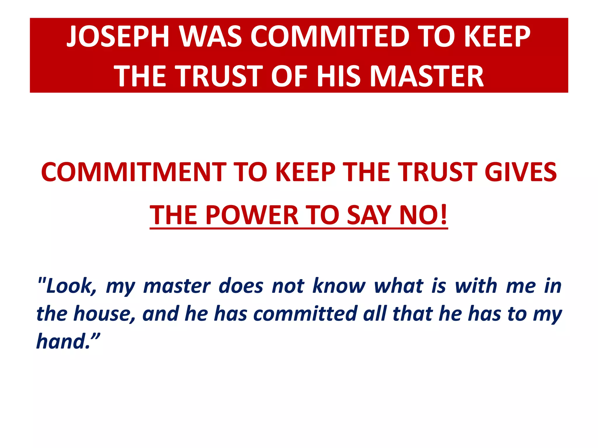 JOSEPH WAS COMMITED TO KEEP 
THE TRUST OF HIS MASTER 
COMMITMENT TO KEEP THE TRUST GIVES 
THE POWER TO SAY NO! 
"Look, my master does not know what is with me in 
the house, and he has committed all that he has to my 
hand.” 
 