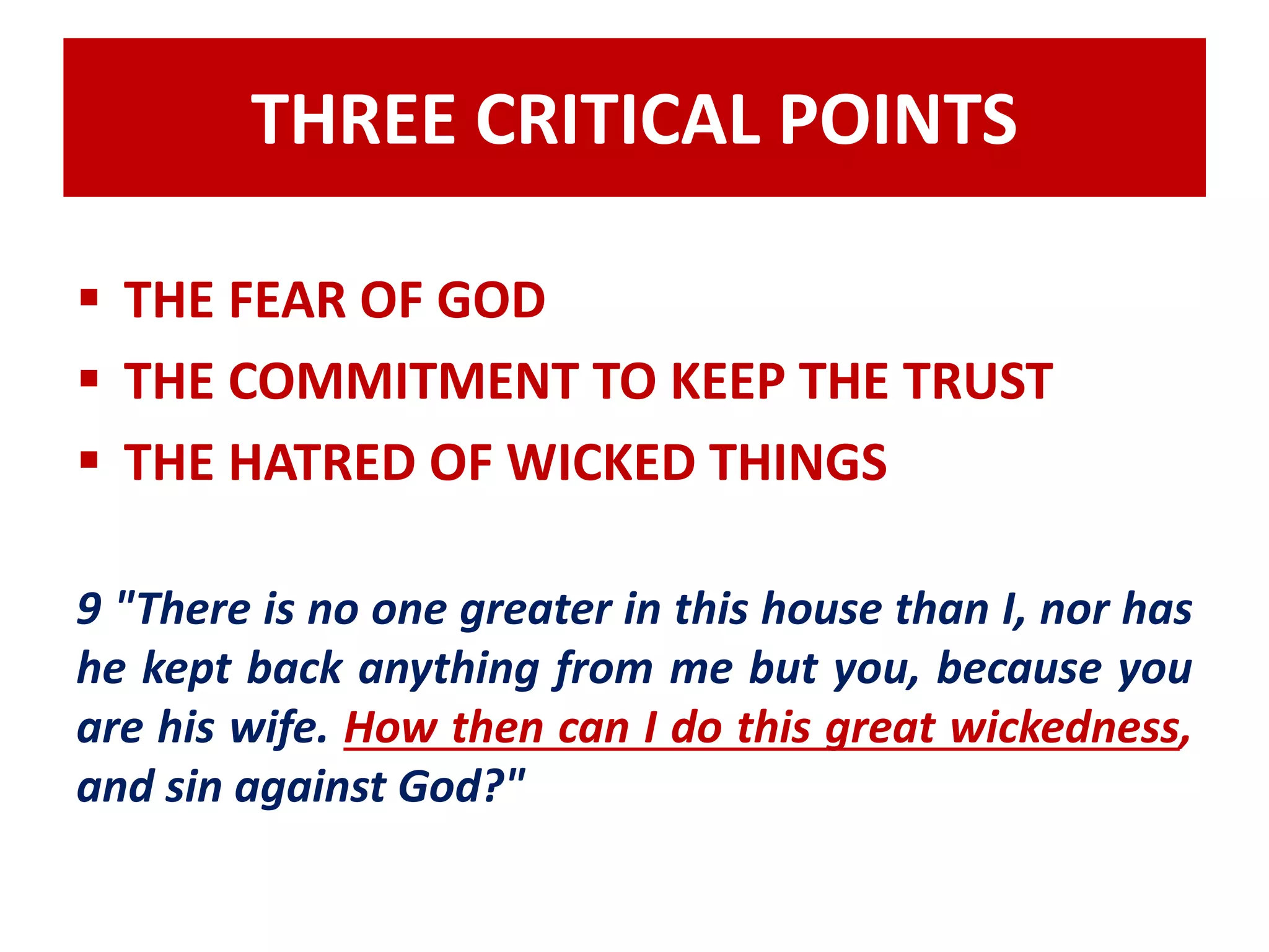 THREE CRITICAL POINTS 
 THE FEAR OF GOD 
 THE COMMITMENT TO KEEP THE TRUST 
 THE HATRED OF WICKED THINGS 
9 "There is no one greater in this house than I, nor has 
he kept back anything from me but you, because you 
are his wife. How then can I do this great wickedness, 
and sin against God?" 
 