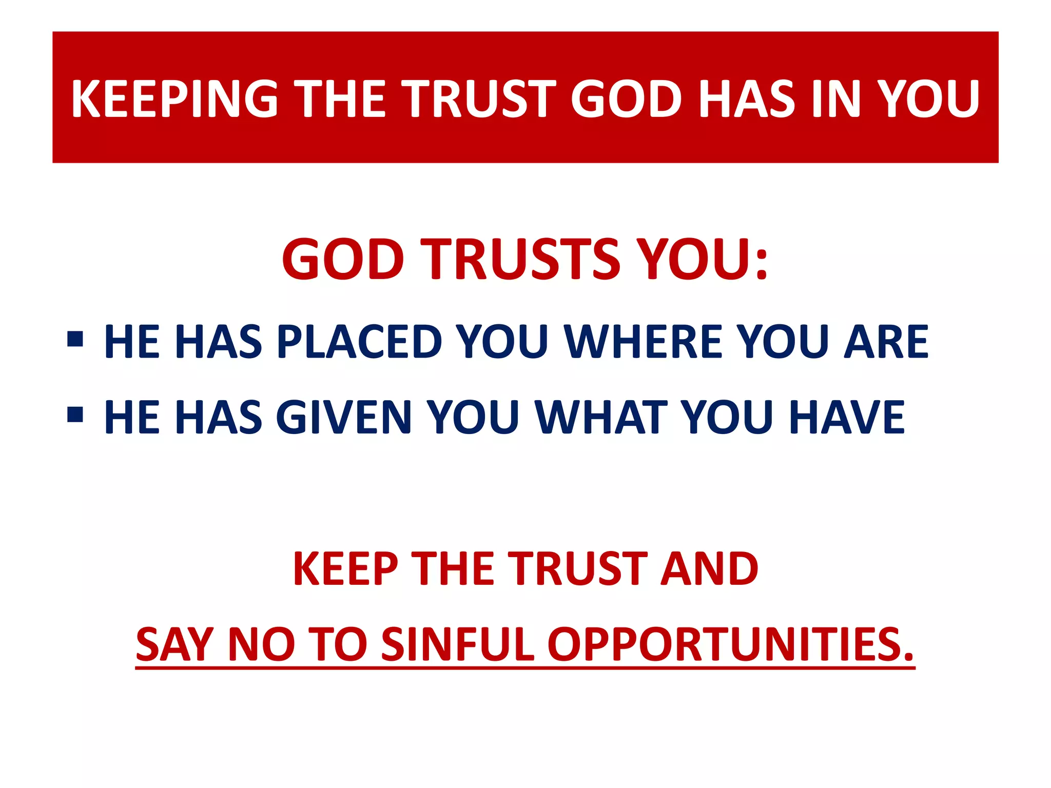 KEEPING THE TRUST GOD HAS IN YOU 
GOD TRUSTS YOU: 
 HE HAS PLACED YOU WHERE YOU ARE 
 HE HAS GIVEN YOU WHAT YOU HAVE 
KEEP THE TRUST AND 
SAY NO TO SINFUL OPPORTUNITIES. 
 