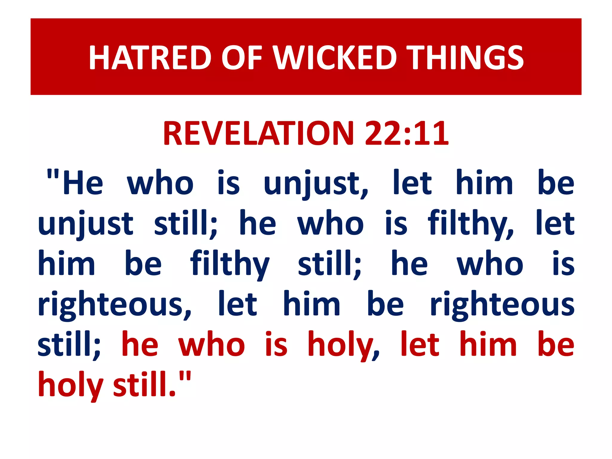 HATRED OF WICKED THINGS 
REVELATION 22:11 
"He who is unjust, let him be 
unjust still; he who is filthy, let 
him be filthy still; he who is 
righteous, let him be righteous 
still; he who is holy, let him be 
holy still." 
 
