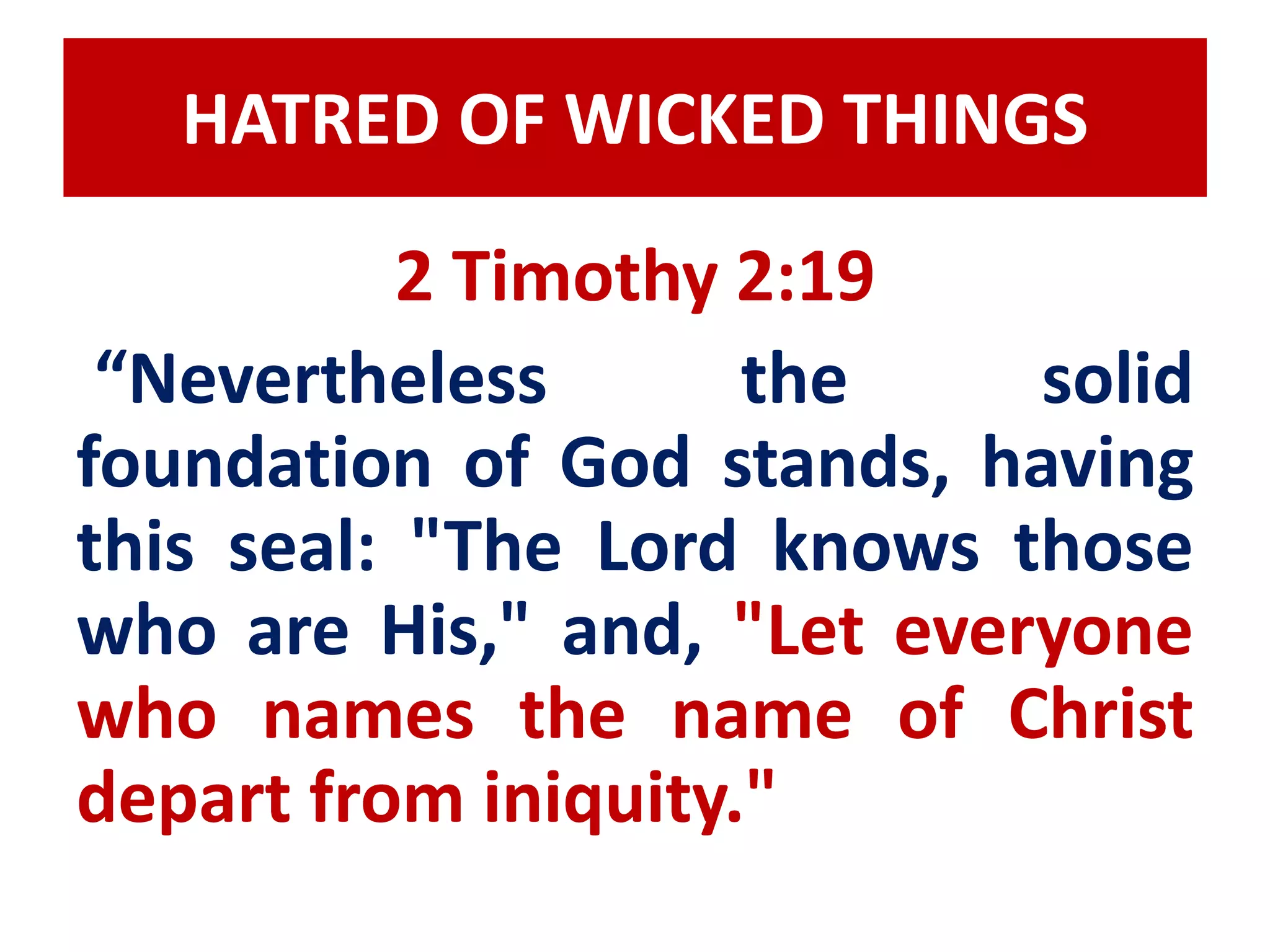 HATRED OF WICKED THINGS 
2 Timothy 2:19 
“Nevertheless the solid 
foundation of God stands, having 
this seal: "The Lord knows those 
who are His," and, "Let everyone 
who names the name of Christ 
depart from iniquity." 
 