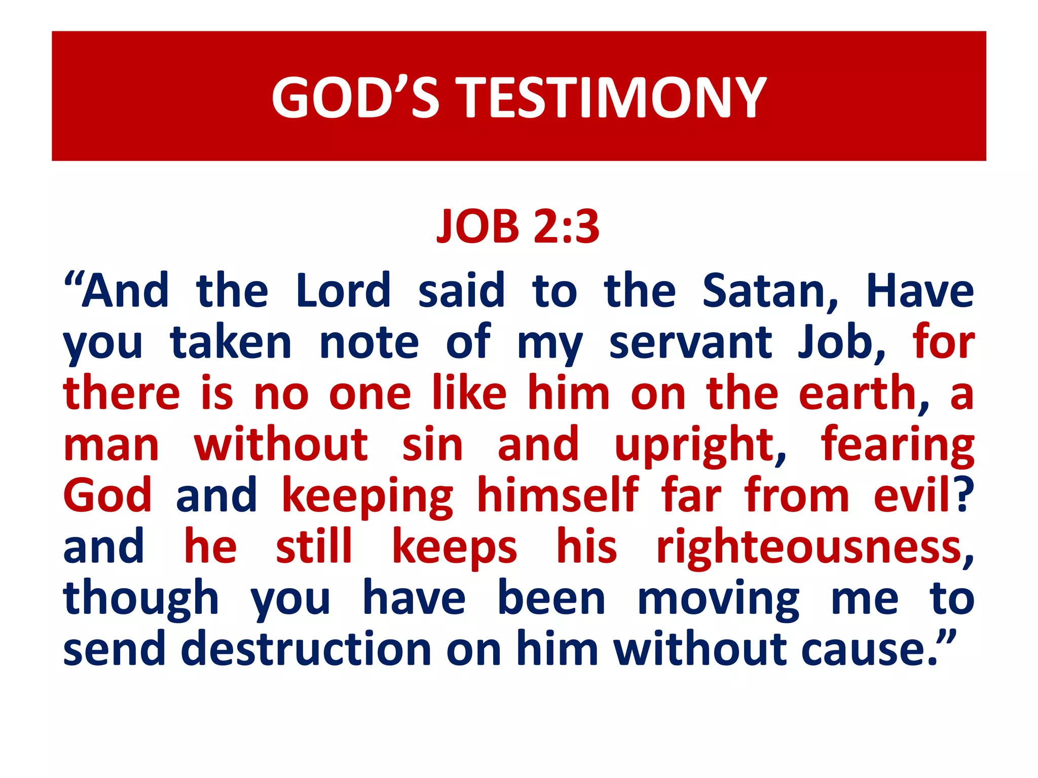 GOD’S TESTIMONY 
JOB 2:3 
“And the Lord said to the Satan, Have 
you taken note of my servant Job, for 
there is no one like him on the earth, a 
man without sin and upright, fearing 
God and keeping himself far from evil? 
and he still keeps his righteousness, 
though you have been moving me to 
send destruction on him without cause.” 
 