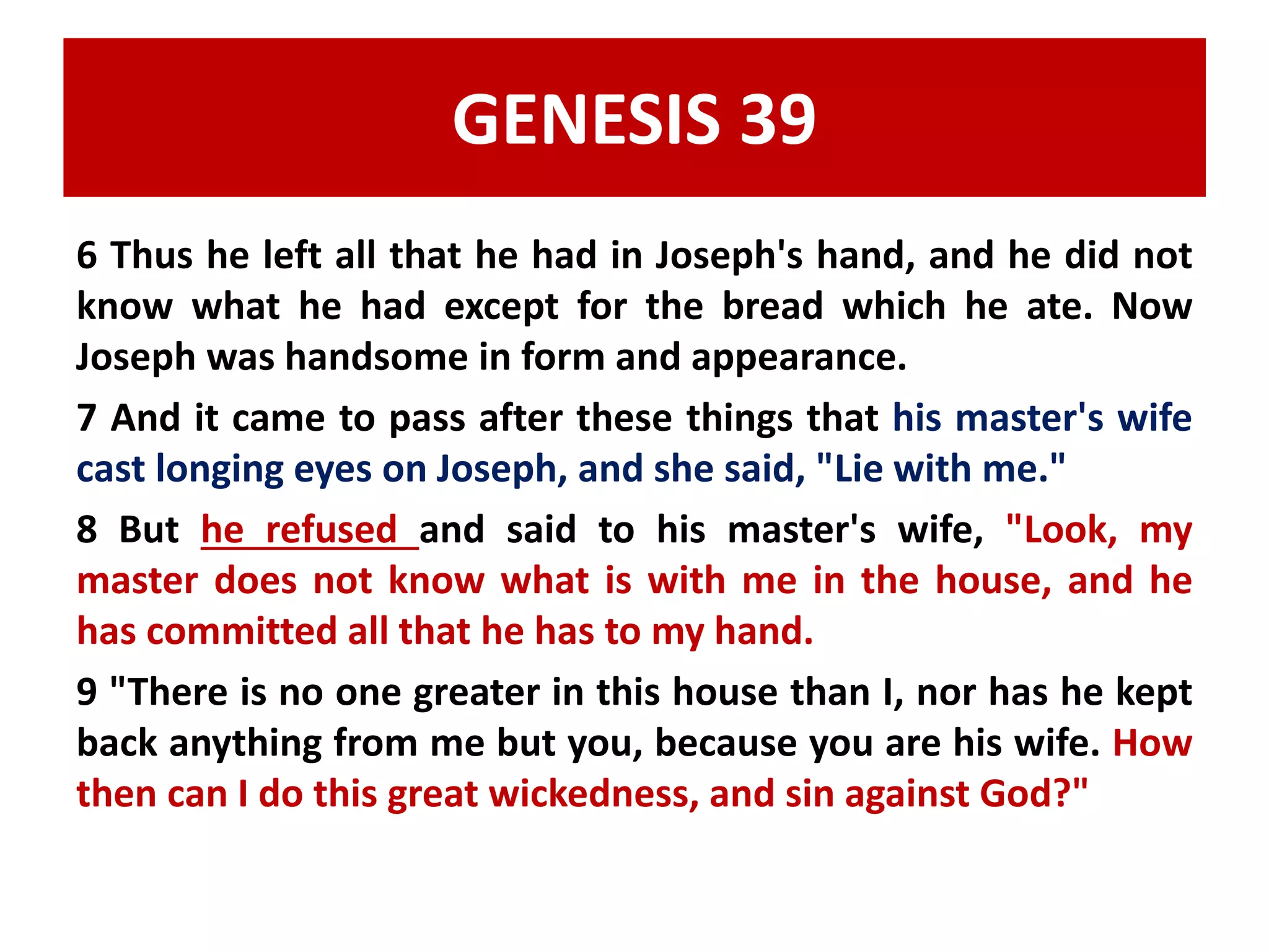 GENESIS 39 
6 Thus he left all that he had in Joseph's hand, and he did not 
know what he had except for the bread which he ate. Now 
Joseph was handsome in form and appearance. 
7 And it came to pass after these things that his master's wife 
cast longing eyes on Joseph, and she said, "Lie with me." 
8 But he refused and said to his master's wife, "Look, my 
master does not know what is with me in the house, and he 
has committed all that he has to my hand. 
9 "There is no one greater in this house than I, nor has he kept 
back anything from me but you, because you are his wife. How 
then can I do this great wickedness, and sin against God?" 
 
