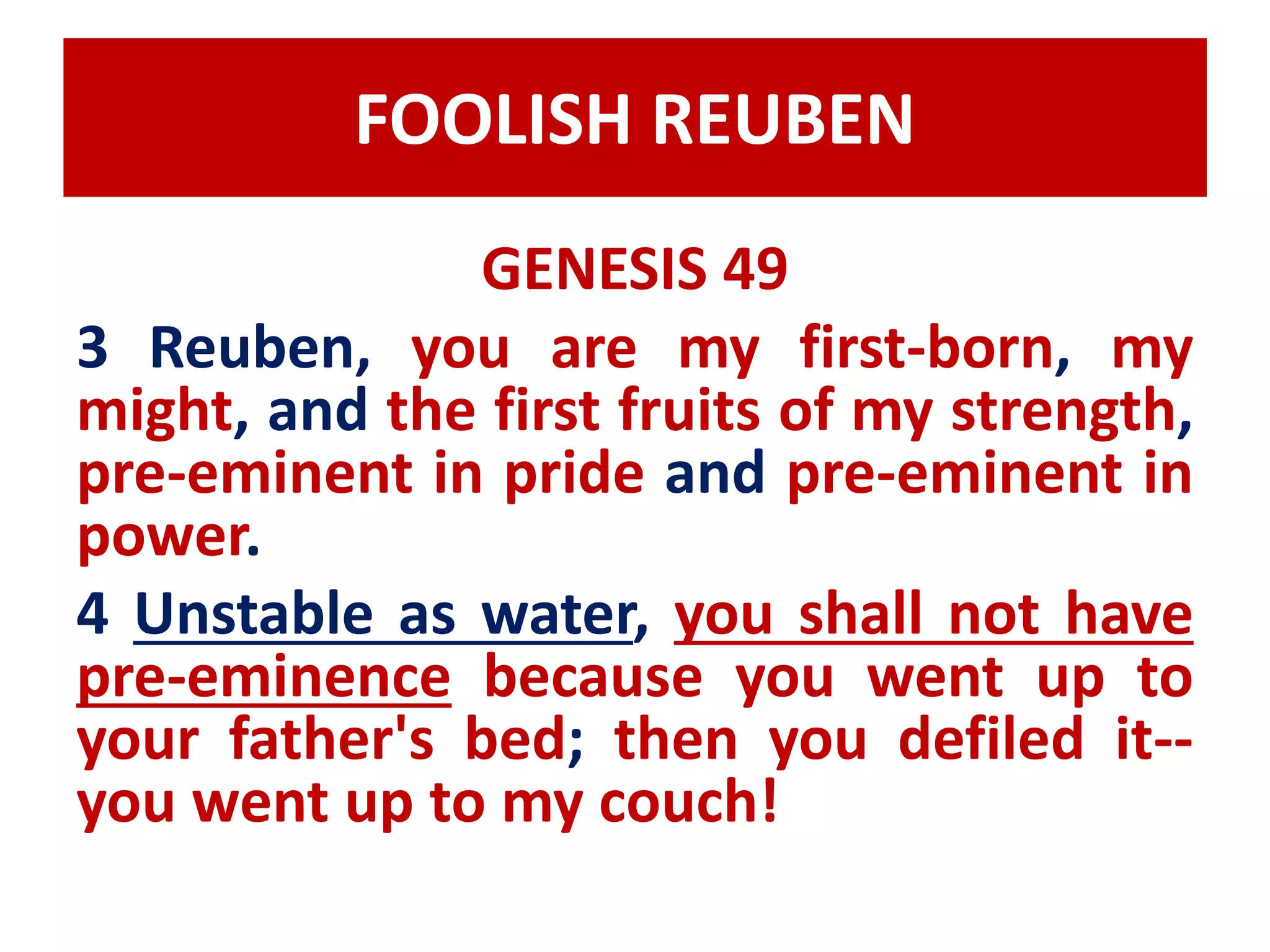FOOLISH REUBEN 
GENESIS 49 
3 Reuben, you are my first-born, my 
might, and the first fruits of my strength, 
pre-eminent in pride and pre-eminent in 
power. 
4 Unstable as water, you shall not have 
pre-eminence because you went up to 
your father's bed; then you defiled it-- 
you went up to my couch! 
 