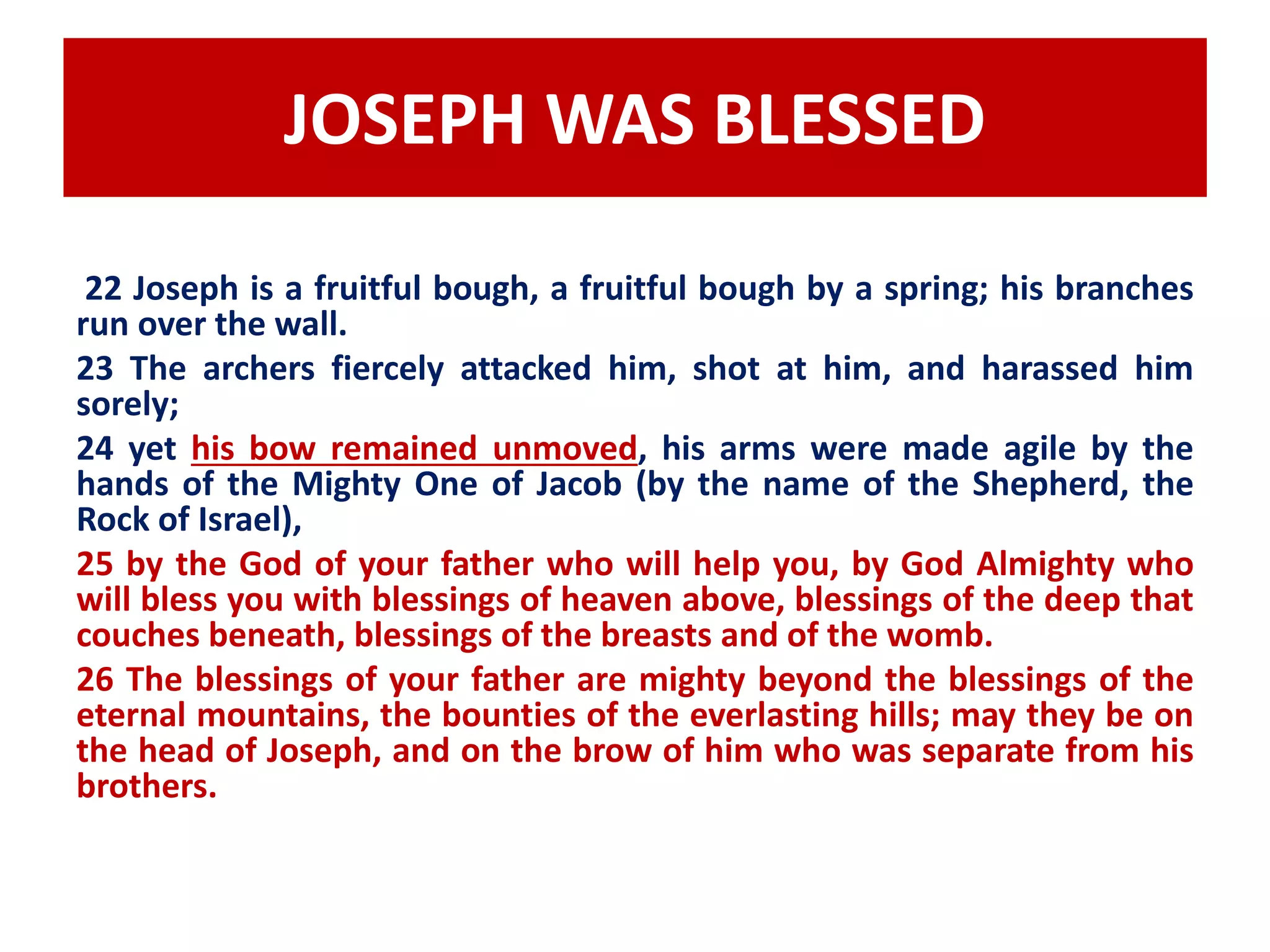 JOSEPH WAS BLESSED 
22 Joseph is a fruitful bough, a fruitful bough by a spring; his branches 
run over the wall. 
23 The archers fiercely attacked him, shot at him, and harassed him 
sorely; 
24 yet his bow remained unmoved, his arms were made agile by the 
hands of the Mighty One of Jacob (by the name of the Shepherd, the 
Rock of Israel), 
25 by the God of your father who will help you, by God Almighty who 
will bless you with blessings of heaven above, blessings of the deep that 
couches beneath, blessings of the breasts and of the womb. 
26 The blessings of your father are mighty beyond the blessings of the 
eternal mountains, the bounties of the everlasting hills; may they be on 
the head of Joseph, and on the brow of him who was separate from his 
brothers. 
 