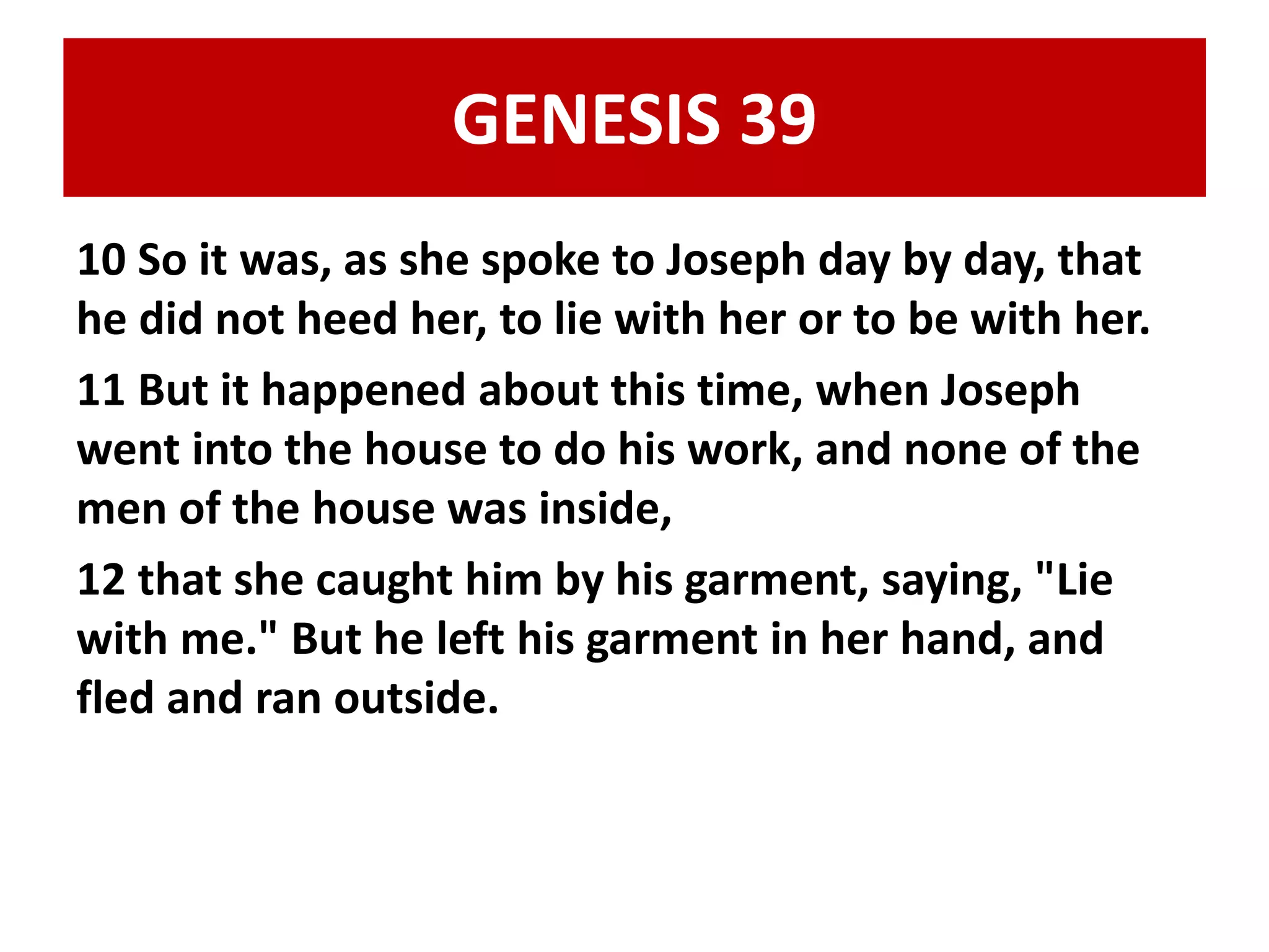 GENESIS 39 
10 So it was, as she spoke to Joseph day by day, that 
he did not heed her, to lie with her or to be with her. 
11 But it happened about this time, when Joseph 
went into the house to do his work, and none of the 
men of the house was inside, 
12 that she caught him by his garment, saying, "Lie 
with me." But he left his garment in her hand, and 
fled and ran outside. 
 