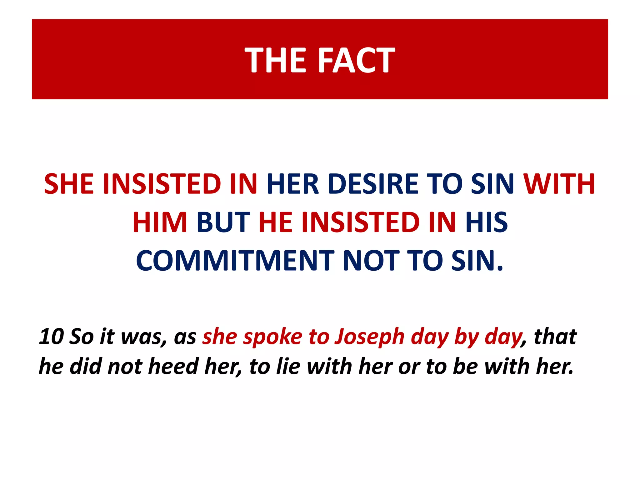 THE FACT 
SHE INSISTED IN HER DESIRE TO SIN WITH 
HIM BUT HE INSISTED IN HIS 
COMMITMENT NOT TO SIN. 
10 So it was, as she spoke to Joseph day by day, that 
he did not heed her, to lie with her or to be with her. 
 