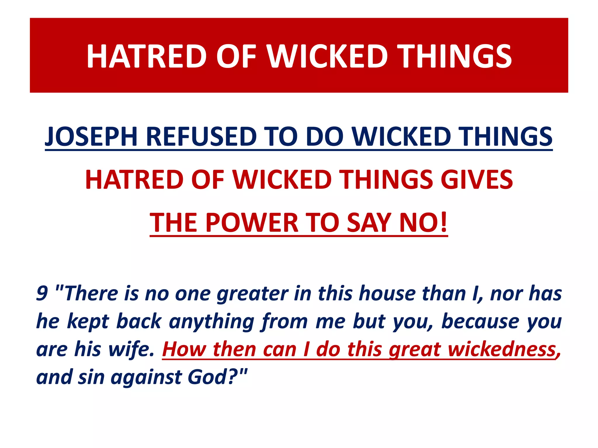 HATRED OF WICKED THINGS 
JOSEPH REFUSED TO DO WICKED THINGS 
HATRED OF WICKED THINGS GIVES 
THE POWER TO SAY NO! 
9 "There is no one greater in this house than I, nor has 
he kept back anything from me but you, because you 
are his wife. How then can I do this great wickedness, 
and sin against God?" 
 