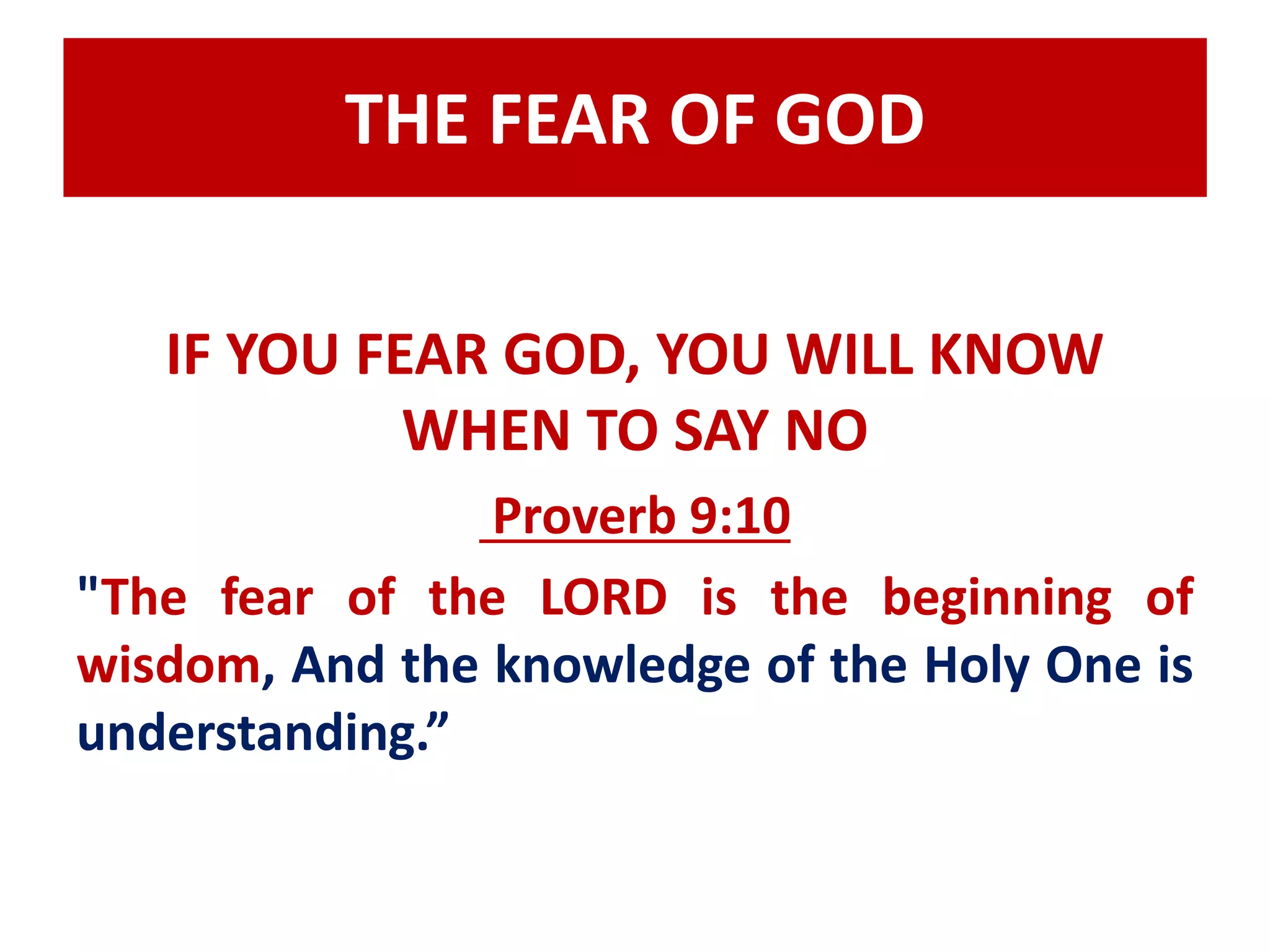 THE FEAR OF GOD 
IF YOU FEAR GOD, YOU WILL KNOW 
WHEN TO SAY NO 
Proverb 9:10 
"The fear of the LORD is the beginning of 
wisdom, And the knowledge of the Holy One is 
understanding.” 
 