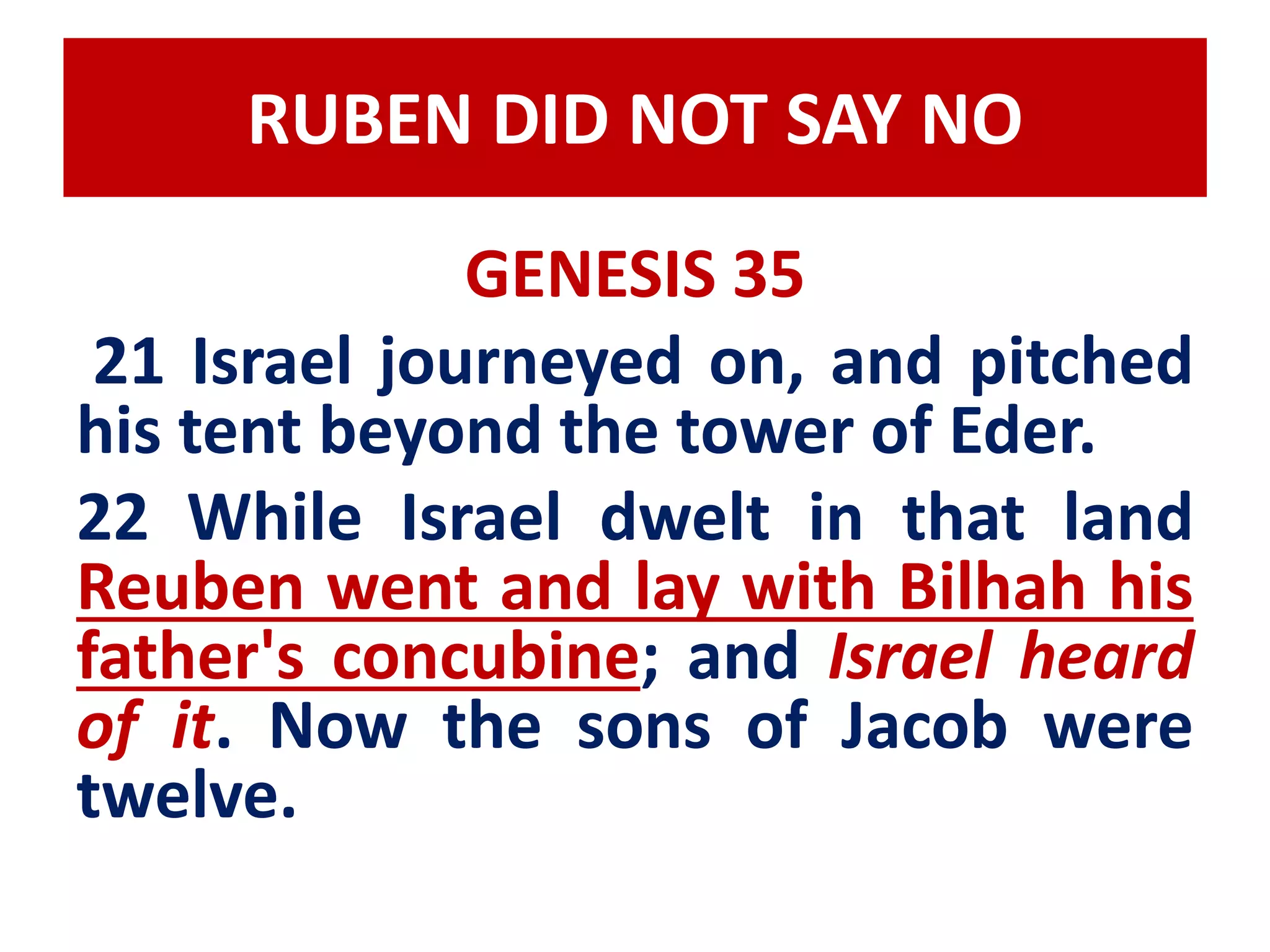 RUBEN DID NOT SAY NO 
GENESIS 35 
21 Israel journeyed on, and pitched 
his tent beyond the tower of Eder. 
22 While Israel dwelt in that land 
Reuben went and lay with Bilhah his 
father's concubine; and Israel heard 
of it. Now the sons of Jacob were 
twelve. 
 
