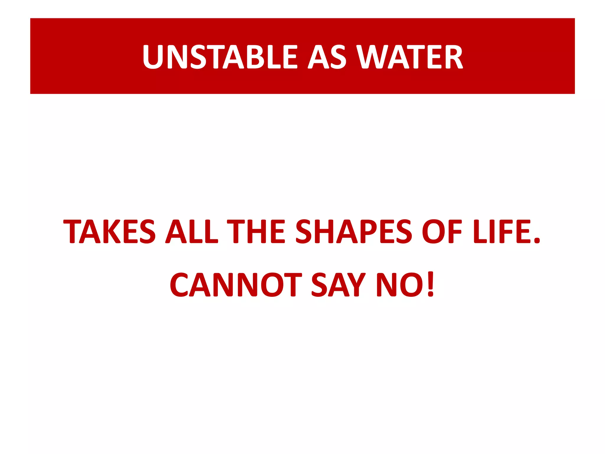 UNSTABLE AS WATER 
TAKES ALL THE SHAPES OF LIFE. 
CANNOT SAY NO! 
 