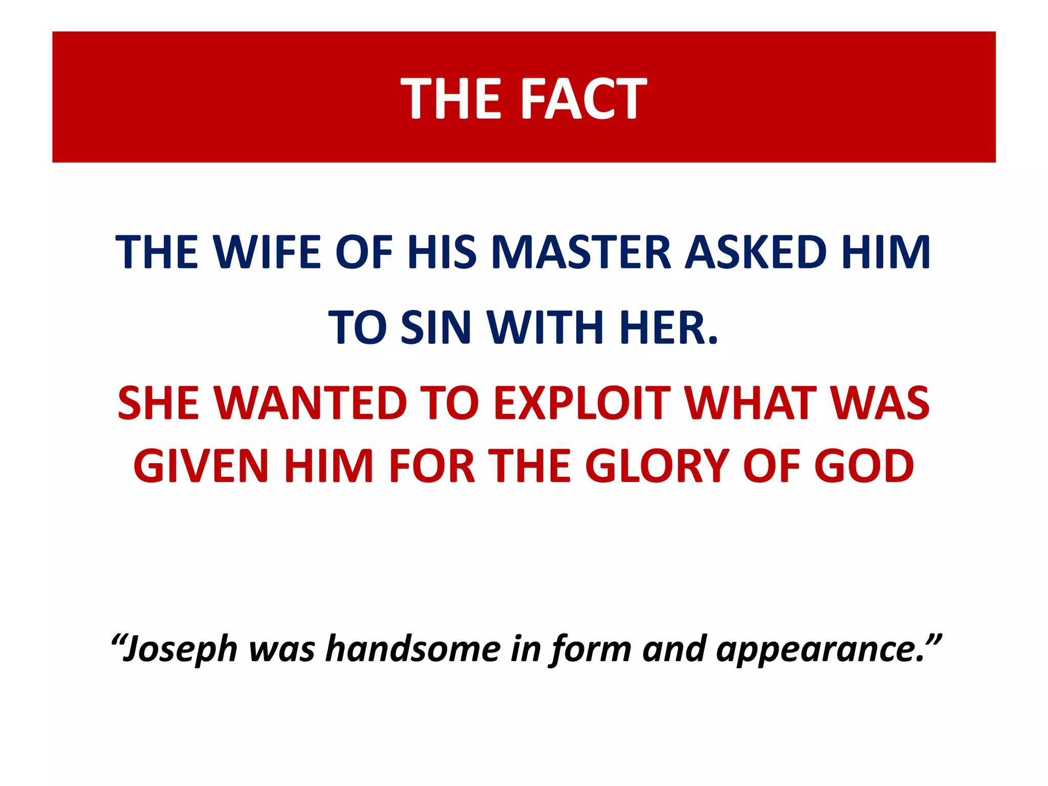 THE FACT 
THE WIFE OF HIS MASTER ASKED HIM 
TO SIN WITH HER. 
SHE WANTED TO EXPLOIT WHAT WAS 
GIVEN HIM FOR THE GLORY OF GOD 
“Joseph was handsome in form and appearance.” 
 