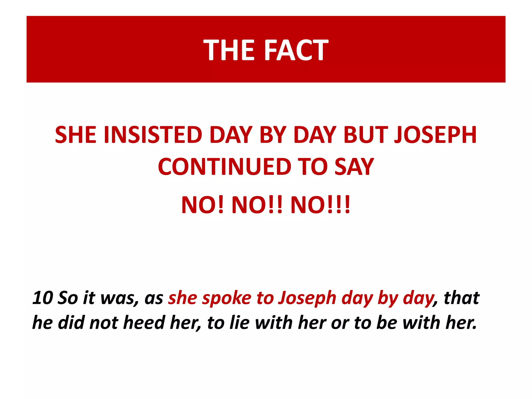 THE FACT 
SHE INSISTED DAY BY DAY BUT JOSEPH 
CONTINUED TO SAY 
NO! NO!! NO!!! 
10 So it was, as she spoke to Joseph day by day, that 
he did not heed her, to lie with her or to be with her. 
 