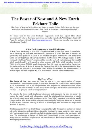 Find Authentic Happiness Formula, and more free booklets on www.AmAreWay.org - Subjective well-being blog




          The Power of Now and A New Earth
                    Eckhart Tolle
         The Power of Now and A New Earth are books written by Eckhart Tolle. Here, we discover
          more about the Power of Now and A New Earth. A New Earth: Awakening to Your Life’s
                                              Purpose

       We would love to hear your feedback: suggestions about new topics? Ideas about
       improvements? Like to share your experience and make it an eBook, White Paper, check-list?
       Please let us know through http://www.amareway.org/ There, you can also read more on
       related topics. Thanks!


                              A New Earth: Awakening to Your Life’s Purpose
       A New Earth: Awakening to Your Life’s Purpose is a book by New Age author Eckhart Tolle,
       and a follow-up his first book and bestseller, The Power of Now. The book is focused on
       spirituality. First published in 2005, it had reached first place on the New York Times Best
       Seller list for "Paperback Advice" several times by December 2008.Its huge success in 2008
       coincided with Oprah Winfrey's selection of the book for her book club in January that year,[3]
       which was followed by a 10-week live online seminar with Tolle, which started on March 3,
       2008, for which over 700,000 people from more than 100 countries, registered on Oprah.com.
       According to Barnes & Noble, it became the fastest-selling title in the history of Oprah's Book
       Club, which has selected 61 books since 1996. Within four weeks of the announcement 3.5
       million copies had been shipped. By 2009, an estimated 5 million copies had been sold.



                                              The Power of Now
       The Power of Now was meant to "play its part in … the transformation of human
       consciousness," by acting as a catalyst to those who are ready for a radical inner transformation
       or, as he sometimes calls it, for enlightenment. This purpose has affected the format of the
       book. Tolle has tried to write it in such a way as to "draw you into this new consciousness as
       you read … to give you a taste of enlightenment.".

       As a result, the book avoids intellectual discussion and argument. He tries not merely to
       present the reader's mind with information, which the mind might find interesting, or might
       not, which it might agree with, or disagree with. From Tolle's judgment, none of that would
       change readers, who would still be using their minds to judge these new ideas and to respond
       to them. Rather Tolle uses a variety of devices to try to engage with the reader at a deeper level
       than that of the mind.

       The book does not follow a strictly linear sequence of thought. The question and answer format
       allows for digressions and repetitions. An earlier point can be made again in a new way, or
       brief summaries of earlier material may help to clarify misunderstandings the questioners still
       have. The terminology is also varied: Being and Unmanifested, presence and consciousness,
       acceptance and surrender, enlightenment and transformation. The words are used as signposts,
       pointing beyond themselves.


                     AmAre Way: living joyfully - www.AmAreWay.org
 
