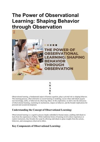 The Power of Observational
Learning: Shaping Behavior
through Observation
S
H
A
R
E
Observational learning, a fundamental aspect of human cognition, plays a pivotal role in shaping behavior.
This learning process, often referred to as social learning or modeling, occurs when individuals acquire
new knowledge, skills, or behaviors by observing others. In this exploration, we delve into the intricacies
of observational learning, examining its mechanisms, impact on behavior, and the broader implications for
personal and societal development.
Understanding the Concept of Observational Learning:
Observational learning is a cognitive process deeply embedded in human nature, enabling individuals to
learn from the experiences of others. While traditional forms of learning involve direct experiences or
explicit instruction, they broaden the scope by allowing individuals to glean insights from the actions,
behaviors, and consequences observed in others.
Key Components of Observational Learning:
 