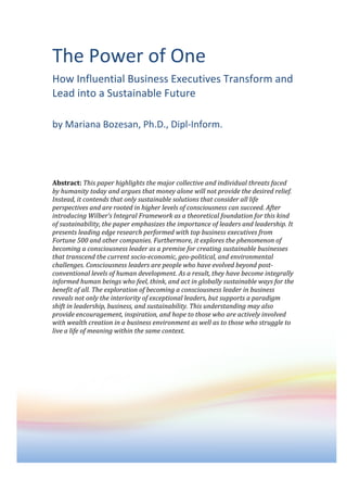 The	
  Power	
  of	
  One	
  
How	
  Influential	
  Business	
  Executives	
  Transform	
  and	
  
Lead	
  into	
  a	
  Sustainable	
  Future	
  
	
  
by	
  Mariana	
  Bozesan,	
  Ph.D.,	
  Dipl-­‐Inform.	
  
	
  
	
  
	
  
	
  
	
  
Abstract:	
  This	
  paper	
  highlights	
  the	
  major	
  collective	
  and	
  individual	
  threats	
  faced	
  
by	
  humanity	
  today	
  and	
  argues	
  that	
  money	
  alone	
  will	
  not	
  provide	
  the	
  desired	
  relief.	
  
Instead,	
  it	
  contends	
  that	
  only	
  sustainable	
  solutions	
  that	
  consider	
  all	
  life	
  
perspectives	
  and	
  are	
  rooted	
  in	
  higher	
  levels	
  of	
  consciousness	
  can	
  succeed.	
  After	
  
introducing	
  Wilber’s	
  Integral	
  Framework	
  as	
  a	
  theoretical	
  foundation	
  for	
  this	
  kind	
  
of	
  sustainability,	
  the	
  paper	
  emphasizes	
  the	
  importance	
  of	
  leaders	
  and	
  leadership.	
  It	
  
presents	
  leading	
  edge	
  research	
  performed	
  with	
  top	
  business	
  executives	
  from	
  
Fortune	
  500	
  and	
  other	
  companies.	
  Furthermore,	
  it	
  explores	
  the	
  phenomenon	
  of	
  
becoming	
  a	
  consciousness	
  leader	
  as	
  a	
  premise	
  for	
  creating	
  sustainable	
  businesses	
  
that	
  transcend	
  the	
  current	
  socio-­economic,	
  geo-­political,	
  and	
  environmental	
  
challenges.	
  Consciousness	
  leaders	
  are	
  people	
  who	
  have	
  evolved	
  beyond	
  post-­
conventional	
  levels	
  of	
  human	
  development.	
  As	
  a	
  result,	
  they	
  have	
  become	
  integrally	
  
informed	
  human	
  beings	
  who	
  feel,	
  think,	
  and	
  act	
  in	
  globally	
  sustainable	
  ways	
  for	
  the	
  
benefit	
  of	
  all.	
  The	
  exploration	
  of	
  becoming	
  a	
  consciousness	
  leader	
  in	
  business	
  
reveals	
  not	
  only	
  the	
  interiority	
  of	
  exceptional	
  leaders,	
  but	
  supports	
  a	
  paradigm	
  
shift	
  in	
  leadership,	
  business,	
  and	
  sustainability.	
  This	
  understanding	
  may	
  also	
  
provide	
  encouragement,	
  inspiration,	
  and	
  hope	
  to	
  those	
  who	
  are	
  actively	
  involved	
  
with	
  wealth	
  creation	
  in	
  a	
  business	
  environment	
  as	
  well	
  as	
  to	
  those	
  who	
  struggle	
  to	
  
live	
  a	
  life	
  of	
  meaning	
  within	
  the	
  same	
  context.	
  
	
  
	
  
                                                    Contact:	
         Mariana	
  Bozesan	
  
                                                    Web:	
             www.IntegralImpactInvesting.com	
  
                                                    Email:	
           Mariana@Bozesan.com	
  
                                                    Germany:	
   +49	
  89	
  4570-­‐9690	
  
                                                    Mobile:	
          +49	
  171	
  998-­‐3264	
  
	
  
 
