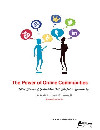 The Power of Online Communities
   Five Stories of Friendship that Shaped a Community
               By: Angela Connor AKA @communitygirl

                        #powerofcommunity




                             This ebook is brought to you by:

                                                                 Aonnor.com
                                                                  ngela
                                                                #powerofcommunity
 