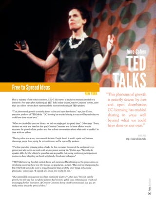 June Cohen

                                                                                                              TED
Free to Spread Ideas
                                                                                      NEW YORK
                                                                                                            TALKS
                                                                                                        “This phenomenal growth
Now a mainstay of the online ecosystem, TED Talks started at exclusive seminars attended by a            is entirely driven by free
select few. Five years after publishing all TED Talks online under Creative Commons licenses, more
than 200 million viewers have experienced the innovative thinking of TED speakers.                       and open distribution,
“This phenomenal growth is entirely driven by free and open distribution,” says June Cohen,
                                                                                                         CC licensing has enabled
executive producer of TED Media. “CC licensing has enabled sharing in ways well beyond what we
could have done on our own.”
                                                                                                         sharing in ways well
                                                                                                         beyond what we could
“When we decided to open our library, we had one single goal: to spread ideas,” Cohen says. “Every
decision we made was based on that goal. Creative Commons was the most e cient way to                    have done on our own.”
empower the growth of our product and free us from conversations about what could or couldn’t be
done with our videos.
                                                                                                                                   MORE INFO
“Sharing online was a very controversial decision. People feared it would capsize our business,                     http://www.ted.com/talks
discourage people from paying for our conference, and be rejected by speakers.

“The rst year after releasing videos of talks for free, we raised the cost of the conference by 50
percent and sold out in one week with a 1,000 person waiting list,” Cohen says. “Not only do
speakers lobby for the talks to be posted as soon as possible, but paying conference participants are
anxious to share talks they just heard with family, friends and colleagues.”

TED Talks featuring Swedish medical doctor and statistician Hans Rosling and his presentations on
developing countries show how CC licenses can popularize a subject. “Hans told me that posting his
 rst TED Talk online did more to impact his career than all of the other things he had done
previously,” Cohen says. “It opened up a whole new world for him.”

“Our unintended consequences have been explosively positive,” Cohen says. “It is not just the
                                                                                                                                               Photo: Ben Lucier




growth, but the way that our global audience has become a global team, embracing our brand and
encouraging further innovation. A Creative Commons license clearly communicates that you are
really serious about the spread of ideas.”
 