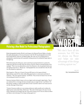 Jonathan
Picturing a New Model for Professional Photographers
                                                                                        LONDON
                                                                                                      WORTH
                                                                                                     “We don’t have all the
British photographer Jonathan Worth’s work hangs in the National Portrait Gallery in London.          answers, but CC lets
He teaches photography at Coventry University in the U.K. He has photographed actors Colin
Firth, Rachel Hunter, Jude Law and Heath Ledger. He is also one of an emerging group of               me choose my ﬂavor
photographers experimenting with sustainable working practices for professional image makers in
the digital age.
                                                                                                      and helps me take
Worth, like almost all working pros, used to spend hours scouring the Internet to protect his
                                                                                                      advantage of the things
images from theft. He was angry about the amount of time he wasted in pursuing breaches of his        working against me.”
copyright. “Then I ran into science- ction writer Cory Doctorow, who was giving his book away
and making money from it,” Worth says. “I photographed him once and asked him what the deal
was. He proposed an experiment.”
                                                                                                                                 MORE INFO
Worth signed on. They put a Creative Commons BY license on the image and shared                               http://www.jonathanworth.com
high-resolution copies for free online while selling signed prints at various prices and levels of
exclusivity. “The most expensive sold rst,” said Worth. “No one had ever heard of me, but they
were paying good money for my prints.”

Doctorow had given Worth a lesson on the new digital world and people’s digital habits. “Now I
can understand how to leverage the forces of people using my images for free,” says Worth. “It’s
like putting a message in a bottle and the tides can take it anywhere under its own steam and you
can take advantage of those forces.”

“Creative Commons enables me to use existing architecture really smoothly and to address the
digital natives’ social media habits,” Worth says. “The mode of information is the same, but the
mode of distribution has changed. We don’t have all the answers, but CC lets me choose my ﬂavor
                                                                                                                                             Photo: Gaviota Correa Worth




and helps me take advantage of the things working against me.”
 