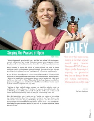 Nina

Singing the Praises of Open
                                                                                      NEW YORK
                                                                                                         PALEY
                                                                                                         “I’ve never had more money
“Being on the same side as my fans feels great,” says Nina Paley, a New York City lmmaker,                coming at me than when I
cartoonist and champion of open licensing. While many artists have become antagonistic with their
fans, she can only see the bene ts to artists from sharing their work. And yes, one bene t is money.      started using Creative
Paley’s conversion to openness was gradual. As a young cartoonist, the notion of creating
                                                                                                          Commons BY-SA. I have a
intellectual property was ﬂattering and constantly reinforced. “Everyone told me how copyright            higher proﬁle. I don’t spend
provided protection and status,” she says. “Imagining a world without it was nearly impossible.”
                                                                                                          anything on promotion.
In 2008, the release of her self-produced, animated movie “Sita Sings the Blues” was delayed by the
prohibitive cost of licensing several 80-year-old songs from little-known singer Annette Hanshaw.         My fans are doing it for me
“When my ﬁlm was still illegal and hemorrhaging money to legal and licensing costs, I joked that if
the ﬁlm were free, I could sell T-shirts,” Paley recalls. The idea lingered and she researched how
                                                                                                          and buying merchandise.
people made a living giving away free software. “I realized that merchandise and voluntary support        Sharing put me on the map.”
is actually where the money comes from,” says Paley.

“Sita Sings the Blues” was ﬁnally released to acclaim from Roger Ebert and other critics. It is
available under a Creative Commons BY-SA license for anyone to download for free; it is also                                         MORE INFO
available for purchase on DVD, and theatrically through other distributors. It has been viewed                        http://www.ninapaley.com
millions of times worldwide through archive.org, YouTube, and innumerable torrent sites.

Paley takes issue with how money is used to value art. “When an artist is broke, you start thinking
that it has to do with the value of their work, which it doesn’t,” she says. “I have also seen artists
who refused to create unless they got paid.” For Paley, the opposite is true. “I’ve never had more
money coming at me than when I started using Creative Commons BY-SA. I have a higher proﬁle.
I don’t spend anything on promotion. My fans are doing it for me and buying merchandise. Sharing
put me on the map.”
                                                                                                                                                 Photo: Ian Akin
 