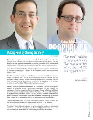 Richard Tofel & Scott Klein


Making News by Sharing the Story                                                  PROPUBLICA
                                                                                     NEW YORK             “We aren’t building
Pulitzer Prize-winning investigative news organization ProPublica launched in 2007 with a clear
mission to pursue stories that made an impact. According to General Manager Richard Tofel, “We
                                                                                                           a copyright library.
knew that the more people who saw our stories the better o we would be, and the better we would
ful ll our mission.” What was not so clear was how to easily allow others to reprint their work.
                                                                                                           We have a culture
“Two of our early hires were familiar with Creative Commons and suggested it as the best way
                                                                                                           of sharing and CC
to accomplish our sharing goal,” Tofel says. “It has worked very well and saves us an enormous
amount of time.”
                                                                                                           is a big part of it.”
Scott Klein, editor of news applications for ProPublica, was one of those early CC promoters. “Our
website is our platform,” said Klein. “We are not worried about sharing our stories if it helps them
                                                                                                                                    MORE INFO
get impact.” Creative Commons licensing provides the ability for others to republish ProPublica
                                                                                                                      http://www.propublica.org
stories without negotiations. “Otherwise, they would have to call in, ask about the story and have
us explain the uses,” says Klein. “That would be much too cumbersome.”

As one of the largest investigative newsrooms in the United States, ProPublica has consistently
succeeded in inﬂuencing subjects it investigates. Collaborating with large national news
organizations, ProPublica exposed deep ﬂaws in the licensing of nurses in California and focused
attention on o cer-involved shootings in post-Katrina New Orleans. A story with Time Magazine
on triage decisions in New Orleans hospitals in the days following Katrina was awarded a Pulitzer
Prize for investigative reporting. More recently, ProPublica’s Jesse Eisinger and Jake Bernstein won
a 2011 Pulitzer Prize for national a airs reporting for their coverage of the nancial industry.

“We don’t see the information as a valuable object, it’s the impact that matters,” says Klein. “We
                                                                                                                                                  Photos: Lars Klove / ProPublica




aren’t building a copyright library. We have a culture of sharing and CC is a big part of it.”

Tofel agrees. “Creative Commons helps us to get the stories out, which broadens our readership and
deepens the impact of individual stories,” he says. “But it also helps build awareness of who we are,
and that works to the bene t of both the individual story and the future of ProPublica.”
 