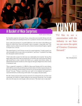 A Basket of Nice Surprises
                                                                           NEW SOUTH WALES
                                                                                                           YUNYU
                                                                                                           “I’d like to see a
For Australian songwriter and musician Yunyu, mixing media comes naturally. Sharing work with
other artists and fans isn’t something she fears, but is a productive extension of her creative process.
                                                                                                           conversation with the
                                                                                                           industry to see how
Yunyu credits open licensing for a successful collaboration with science ction author Marianne de
Pierres, for whom Yunyu wrote and recorded a song to accompany a young adult novel. “The                   we can move the spirit
publicity around my release of music for free with a Creative Commons license brought us together
in the spirit of art,” she says.                                                                           of Creative Commons
The original decision to use CC licenses was part of a musical exploration. “I mostly wanted to see        forward.”
what was possible with my music, where you could take it,” says Yunyu. “I wondered if I set things
free what people would do with them.”

“I had no idea what to expect, but what I got was a whole basket of nice surprises,” she says. Fans
                                                                                                                                   MORE INFO
began making videos of her songs and posting them on YouTube. One young woman from Detroit                           http://www.yunyu.com.au
used several lyrics to create a portrait that ended up on a popular science ction website. An
all-female French band has recorded one of her songs and video game designers have shown interest
in licensing her music.

“From a songwriter’s perspective, it is di cult to discuss open licensing with the music industry,
which still has concerns about the full meaning and repercussions of Creative Commons licenses. I’d
like to see a conversation with the industry to see how we can move the spirit of Creative Commons
forward,” she says. “Trying to control how your work’s to be interpreted and enjoyed on a
noncommercial level is a lot like trying to kill a hydra. You are going to fail spectacularly.”

She adds: “Artists need some basic protections and need to be reimbursed for the use of their music
commercially, but I really can’t imagine needing any more protection beyond that. I can’t see going
after a fan who enjoys your work enough to share and remix it. That doesn’t seem to make sense.”                                               Photo: Simon Chiu (Photoshop by Yunyu)
 