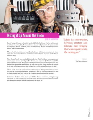 DJ
Mixing it Up Around the Globe
                                                                           BERLIN & LONDON
                                                                                                         VADIM
                                                                                                         “Music is a conversation,
Born in Leningrad, Russia, and raised in London, DJ Vadim has become a hip-hop and electronic             between creators and
music force around the globe. He has worked as a producer and performed with legendary artists
including Stevie Wonder, The Roots, Prince and Public Enemy. He’s also released many albums of            listeners, each bringing
his own under various monikers.
                                                                                                          their own experiences to
When he looks for inspiration and new talent, Vadim uses ccMixter, a community remix site, to
allow other producers to download his Creative Commons-licensed tracks and remake them to
                                                                                                          the melting pot.”
their own liking.

Three thousand people have downloaded the tracks from Vadim’s ccMixter contests and created                                       MORE INFO
more than 500 remixes. According to Ben Dawson, who works for DJ Vadim’s record label,                               http://www.djvadim.com
Organically Grown Sounds, “People were uploading their remixes and then sharing them with their
friends, which brought a lot of attention to the music. This is a great way to let people get involved
in the music and put some emotion, heart and soul into it rather than just listening on the radio.”

“Vadim travels around the world constantly, collaborating and chatting with vocalists, musicians
and other DJs and giving them feedback,” says Dawson. “Now the Internet provides ways for us to
do this in more and more ways, from our use of ccMixter and other great music platforms.”

Collaboration like this is critical, Vadim says. “OGS is all about collaboration, writing the songs
with people we meet on our journeys around the world. Music is a conversation, between creators
and listeners, each bringing their own experiences to the melting pot.”




                                                                                                                                              Photo: Paz Dean
 