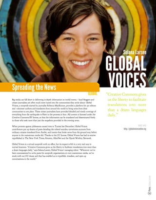 Solana Larsen

                                                                                                     GLOBAL
Spreading the News
                                                                                        GLOBAL
                                                                                                     VOICES
                                                                                                     “Creative Commons gives
Big media can fall short in delivering in-depth information on world events – local bloggers and      us the liberty to facilitate
citizen journalists are often much more tuned into the communities they write about. Global
Voices, a nonpro t started by journalist Rebecca MacKinnon, provides a platform for 350 editors       translations into more
and volunteer authors and translators from around the world to bring news from their
communities to one place. These citizen journalists have provided detailed and timely coverage of
                                                                                                      than a dozen languages
everything from the earthquake in Haiti to the protests in Iran. All content is licensed under the
Creative Commons BY license, so that the information can be translated and disseminated freely
                                                                                                      daily.”
to those who seek more than just the snapshots provided in the evening news.

When protests against joblessness caused riots in Tunisia last December, Global Voices                                             MORE INFO
contributors put up dozens of posts detailing the related suicides, eyewitness accounts from                     http://globalvoicesonline.org
ordinary citizens translated from Arabic, and tweets that broke news from the ground way before
anyone in the mainstream media did. Thanks to the CC license, Global Voices has had its stories
republished in The New York Times, Reuters, AlterNet and the Oprah Winfrey Network.

Global Voices is a virtual nonpro t with no o ce, but its impact is felt in a very real way in
myriad locations. “Creative Commons gives us the liberty to facilitate translations into more than
a dozen languages daily,” says Solana Larsen, Global Voices’ managing editor. “Whenever we’ve
been commissioned to write posts for nonpro t organizations or even mainstream media, we’ve
stuck with our CC clause and that has enabled us to republish, translate, and open up
conversations to the world.”
                                                                                                                                                 Photo: Solana Larsen
 