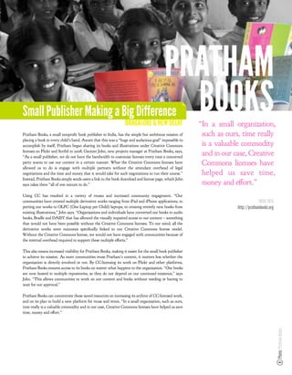 PRATHAM
Small Publisher Making a Big Difference
                                                                BANGALORE & NEW DELHI
                                                                                           BOOKS        “In a small organization,
Pratham Books, a small nonpro t book publisher in India, has the simple but ambitious mission of         such as ours, time really
placing a book in every child’s hand. Aware that this was a “huge and audacious goal” impossible to
accomplish by itself, Pratham began sharing its books and illustrations under Creative Commons           is a valuable commodity
licenses on Flickr and Scribd in 2008. Gautam John, new projects manager at Pratham Books, says,
“As a small publisher, we do not have the bandwidth to customize licenses every time a concerned
                                                                                                         and in our case, Creative
party wants to use our content in a certain manner. What the Creative Commons licenses have
allowed us to do is engage with multiple partners without the attendant overhead of legal
                                                                                                         Commons licenses have
negotiations and the time and money that it would take for such negotiations to run their course.”       helped us save time,
Instead, Pratham Books simply sends users a link to the book download and license page, which John
says takes them “all of one minute to do.”                                                               money and e ort.”
Using CC has resulted in a variety of reuses and increased community engagement. “Our
communities have created multiple derivative works ranging from iPad and iPhone applications, to                                  MORE INFO
porting our works to OLPC (One Laptop per Child) laptops, to creating entirely new books from                        http://prathambooks.org
existing illustrations,” John says. “Organizations and individuals have converted our books to audio
books, Braille and DAISY that has allowed the visually impaired access to our content – something
that would not have been possible without the Creative Commons licenses. To our mind, all the
derivative works were outcomes speci cally linked to our Creative Commons license model.
Without the Creative Commons license, we would not have engaged with communities because of
the internal overhead required to support these multiple e orts.”

This also means increased visibility for Pratham Books, making it easier for the small book publisher
to achieve its mission. As more communities reuse Pratham’s content, it matters less whether the
organization is directly involved or not. By CC-licensing its work on Flickr and other platforms,
Pratham Books ensures access to its books no matter what happens to the organization. “Our books
are now hosted in multiple repositories, so they do not depend on our continued existence,” says
John. “This allows communities to work on our content and books without needing or having to
wait for our approval.”

Pratham Books can concentrate those saved resources on increasing its archive of CC-licensed work,
and on its plan to build a new platform for reuse and remix. “In a small organization, such as ours,
time really is a valuable commodity and in our case, Creative Commons licenses have helped us save
time, money and e ort.”
                                                                                                                                               Photo: Pratham Books
 