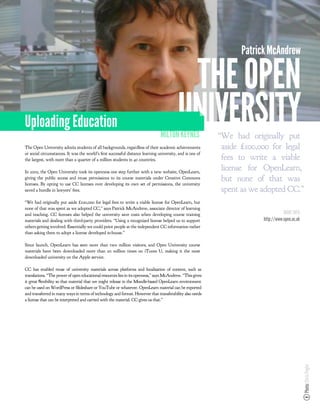 Patrick McAndrew

                                                                                           THE OPEN
Uploading Education                                                                       UNIVERSITY
                                                                               MILTON KEYNES               “We had originally put
The Open University admits students of all backgrounds, regardless of their academic achievements           aside £100,000 for legal
or social circumstances. It was the world’s rst successful distance learning university, and is one of
the largest, with more than a quarter of a million students in 40 countries.                                fees to write a viable
In 2005, the Open University took its openness one step further with a new website, OpenLearn,
                                                                                                            license for OpenLearn,
giving the public access and reuse permissions to its course materials under Creative Commons
licenses. By opting to use CC licenses over developing its own set of permissions, the university
                                                                                                            but none of that was
saved a bundle in lawyers’ fees.                                                                            spent as we adopted CC.”
“We had originally put aside £100,000 for legal fees to write a viable license for OpenLearn, but
none of that was spent as we adopted CC,” says Patrick McAndrew, associate director of learning
and teaching. CC licenses also helped the university save costs when developing course training                                    MORE INFO
materials and dealing with third-party providers. “Using a recognized license helped us to support                      http://www.open.ac.uk
others getting involved. Essentially we could point people at the independent CC information rather
than asking them to adopt a license developed in-house.”

Since launch, OpenLearn has seen more than two million visitors, and Open University course
materials have been downloaded more than 20 million times on iTunes U, making it the most
downloaded university on the Apple service.

CC has enabled reuse of university materials across platforms and localization of content, such as
translations. “The power of open educational resources lies in its openness,” says McAndrew. “This gives
it great ﬂexibility so that material that we might release in the Moodle-based OpenLearn environment
can be used on WordPress or Slideshare or YouTube or whatever. OpenLearn material can be exported
and transferred in many ways in terms of technology and format. However that transferability also needs
a license that can be interpreted and carried with the material. CC gives us that.”
                                                                                                                                                Photo: Chris Pegler
 