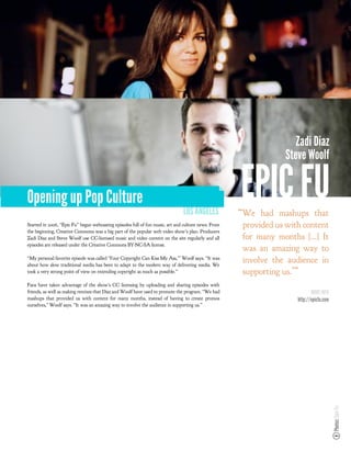 Zadi Diaz
                                                                                                                Steve Woolf


Opening up Pop Culture
                                                                               LOS ANGELES
                                                                                                     EPIC FU
                                                                                                     “We had mashups that
Started in 2006, “Epic Fu” began webcasting episodes full of fun music, art and culture news. From   provided us with content
the beginning, Creative Commons was a big part of the popular web video show’s plan. Producers
Zadi Diaz and Steve Woolf use CC-licensed music and video content on the site regularly and all      for many months !..." It
episodes are released under the Creative Commons BY-NC-SA license.
                                                                                                     was an amazing way to
“My personal favorite episode was called ‘Your Copyright Can Kiss My Ass,’” Woolf says. “It was
about how slow traditional media has been to adapt to the modern way of delivering media. We
                                                                                                     involve the audience in
took a very strong point of view on extending copyright as much as possible.”                        supporting us.’”
Fans have taken advantage of the show’s CC licensing by uploading and sharing episodes with
friends, as well as making remixes that Diaz and Woolf have used to promote the program. “We had                           MORE INFO
mashups that provided us with content for many months, instead of having to create promos                           http://epicfu.com
ourselves,” Woolf says. “It was an amazing way to involve the audience in supporting us.”




                                                                                                                                        Photos: Epic Fu
 