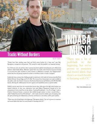 Dan Zaccagnino

                                                                                                          INDABA
Tracks Without Borders
                                                                                      NEW YORK
                                                                                                           MUSIC
                                                                                                          “There was a lot of
“People have been sending music back and forth across borders for a long time,” says Dan                   push-back in the
Zaccagnino, a songwriter and guitarist. “We wanted to make this possible in an organized setting.”
                                                                                                           beginning, but we’ve
So in February 2007, he and four other musicians launched a global networking site and collaboration
platform called Indaba Music. Members upload their own tracks under Creative Commons licenses
                                                                                                           proven to musicians
or use stems from other members to create remixes or collaborate on projects. An “Opportunities”
section lists free and paying requests for artists to contribute tracks to works in progress.
                                                                                                           and record labels that
                                                                                                           there’s so much bene t
Indaba also hosts contests that challenge people to experiment with tracks by famous artists like Peter
Gabriel, Weezer, Snoop Dogg, and Yo-Yo Ma. The remixes from these projects are made available to           to licensing with CC.”
the public under the Creative Commons Attribution-NonCommercial-NoDerivs (CC BY-NC-ND)
license, allowing the collaborations between upstarts and established artists to spread widely.
                                                                                                                                     MORE INFO
Indaba’s 540,000 users from 200 countries have proven that, when given the right tools, freedom can
                                                                                                                    http://www.indabamusic.com
expand creativity. In late 2010, alternative rock band Marcy Playground licensed all of the
components of every track from its last album, “Leaving Wonderland ... In a Fit of Rage,” under a
Creative Commons license, a maneuver that yielded enough content to create a second album –
called “Indaba Remixes from Wonderland” – with tracks remixed by Indaba users. In keeping with
the spirit of sharing and collaboration, all of the contributors on the album will be paid royalties.

“There was a lot of push-back in the beginning,” Zaccagnino admits, “but we’ve proven to musicians
and record labels that there’s so much bene t to licensing with CC.”
                                                                                                                                                 Photo: Jesse Chan-Norris
 