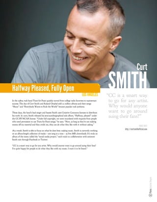 Curt

Halfway Pleased, Fully Open
                                                                                 LOS ANGELES
                                                                                                      SMITH
                                                                                                      “CC is a smart way
In the 1980s, rock band Tears for Fears quickly moved from college radio favorites to mainstream
success. The duo of Curt Smith and Roland Orzabal sold 22 million albums and their songs
                                                                                                       to go for any artist.
“Shout” and “Everybody Wants to Rule the World” became popular rock anthems.                           Why would anyone
These days, the band’s lead singer and bassist Smith uses Creative Commons licenses to distribute      want to go around
his work. In 2007, Smith released his semi-autobiographical solo album, “Halfway, pleased” under
the CC BY-NC-SA license. “Under full copyright, we were inundated with requests from people
                                                                                                       suing their fans?”
who need permission to use Tears for Fears songs,” he says. “Now, as long as they’re not making
money o my material and they credit me, they can do what they like with it without asking.”
                                                                                                                                MORE INFO
As a result, Smith is able to focus on what he does best: making music. Smith is currently working
                                                                                                               http://curtsmithofficial.com
on an album-length collection of tracks – one song at a time – as free MP3 downloads. It’s truly an
album of the times: called the “social media project,” each track is a collaboration with someone
Smith met through Facebook or Twitter.

“CC is a smart way to go for any artist. Why would anyone want to go around suing their fans?
I’m quite happy for people to do what they like with my music. I want it to be heard.”
                                                                                                                                              Photo: Justine Ungaro
 