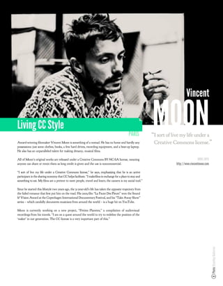 Vincent

Living CC Style
                                                                                                 PARIS
                                                                                                               MOON
                                                                                                               “I sort of live my life under a
Award-winning lmmaker Vincent Moon is something of a nomad. He has no home and hardly any                       Creative Commons license.”
possessions: just some clothes, books, a few hard drives, recording equipment, and a beat-up laptop.
He also has an unparalleled talent for making dreamy, musical lms.

All of Moon’s original works are released under a Creative Commons BY-NC-SA license, meaning                                                 MORE INFO
anyone can share or remix them as long credit is given and the use is noncommercial.                                        http://www.vincentmoon.com

“I sort of live my life under a Creative Commons license,” he says, emphasizing that he is an active
participant in the sharing economy that CC helps facilitate. “I make lms in exchange for a place to stay and
something to eat. My lms are a pretext to meet people, travel and learn; the camera is my social tool.”

Since he started this lifestyle two years ago, the 31-year-old’s life has taken the opposite trajectory from
the failed romance that rst put him on the road. His 2009 lm “La Faute Des Fleurs” won the Sound
& Vision Award at the Copenhagen International Documentary Festival, and his “Take Away Show”
series – which candidly documents musicians from around the world – is a huge hit on YouTube.

Moon is currently working on a new project, “Petites Planetes,” a compilation of audiovisual
recordings from his travels. “I am on a quest around the world to try to rede ne the position of the
‘maker’ in our generation. The CC license is a very important part of this.”
                                                                                                                                                         Photo: Brantley Gutierrez
 