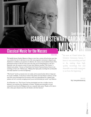 Scott Nickrenz
                                               ISABELLA STEWART GARDNER
Classical Music for the Masses
                                                                                         BOSTON
                                                                                                       MUSEUM
                                                                                                       “As soon as I heard about the
The Isabella Stewart Gardner Museum in Boston is more than a century old and carries more than          Creative Commons license, I
2,500 works of art, but it’s also home to one of the most progressive movements in classical music      knew it was something we had
distribution. In addition to its expansive art collection, the museum owns hundreds of hours of live
performances stored on CDs. For many years, this music was not being listened to at all. So in          to do, making these high
September 2006, the museum’s curator of music, Scott Nickrenz, launched “The Concert,” a                quality recordings free and
classical music podcast. “As soon as I heard about the Creative Commons license, I knew it was
something we had to do,” Nickrenz says. “Making these high quality recordings free and shareable        shareable was really important
was really important to us from the beginning.”                                                         to us from the beginning. ”
“The Concert” airs for 45 minutes every two weeks, and its success has been driven in large part
by its open availability. “In the rst six weeks of the podcast and music library’s existence, we had
more than 40,000 downloads from 83 countries, which was unprecedented for a classical music
podcast, and we’re currently averaging around 50,000 total downloads per month,” says Nickrenz.                                      MORE INFO
                                                                                                                  http://www.gardnermuseum.org
As of December 2010, “The Concert” has been downloaded more than 1.8 million times by
listeners in 190 countries, from Azerbaijan to Croatia. “Perhaps most memorably, we were
contacted by nuns from the Philippines who run a nonpro t radio station. Thanks to CC, they’re
able to share great classical music from the Gardner with their listeners.”                                                                      Photo: Paula Robison
 