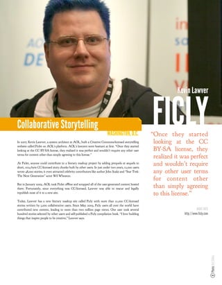Kevin Lawver



Collaborative Storytelling
                                                                           WASHINGTON, D.C.
In 2007, Kevin Lawver, a system architect at AOL, built a Creative Commons-licensed storytelling
                                                                                                         FICLY
                                                                                                         “Once they started
                                                                                                          looking at the CC
website called Ficlet on AOL’s platform. AOL’s lawyers were hesitant at rst. “Once they started
looking at the CC BY-SA license, they realized it was perfect and wouldn’t require any other user         BY-SA license, they
terms for content other than simply agreeing to this license.”
                                                                                                          realized it was perfect
At Ficlet, anyone could contribute to a literary mashup project by adding prequels or sequels to
short, 1024-byte CC-licensed story chunks built by other users. In just under two years, 12,000 users
                                                                                                          and wouldn’t require
wrote 48,000 stories; it even attracted celebrity contributors like author John Scalzi and “Star Trek:    any other user terms
The Next Generation” actor Wil Wheaton.
                                                                                                          for content other
But in January 2009, AOL took Ficlet ofﬂine and scrapped all of the user-generated content hosted
there. Fortunately, since everything was CC-licensed, Lawver was able to rescue and legally
                                                                                                          than simply agreeing
republish most of it to a new site.                                                                       to this license.”
Today, Lawver has a new literary mashup site called Ficly with more than 21,000 CC-licensed
stories written by 3,000 collaborative users. Since May 2009, Ficly users all over the world have
contributed new content, leading to more than two million page views. One user took several                                     MORE INFO
hundred stories selected by other users and self-published a Ficly compilation book. “I love building                  http://www.ficly.com
things that inspire people to be creative,” Lawver says.
                                                                                                                                              Photo: Ari Stiles
 