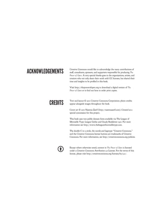ACKNOWLEDGEMENTS
                   Creative Commons would like to acknowledge the many contributions of
                   sta , consultants, sponsors, and supporters responsible for producing !"#$
                   %&'#($&)$*+#,. A very special thanks goes to the organizations, artists, and
                   creators who not only share their work with CC licenses, but shared their
                   time and insights to be pro led in this book.

                   Visit http://thepowerofopen.org to download a digital version of !"#$
                   %&'#($&)$*+#n or to nd out how to order print copies.




         CREDITS
                   Text and layout © 2011 Creative Commons Corporation; photo credits
                   appear alongside images throughout the book.

                   Cover art © 2011 Naeema Zarif (http://naeemazarif.com). Created as a
                   special commission for this project.

                   This book uses two public domain fonts available via The League of
                   Moveable Type: League Gothic and Goudy Bookletter 1911. For more
                   information see http://www.theleagueofmoveabletype.com.

                   The double C in a circle, the words and logotype “Creative Commons,”
                   and the Creative Commons license buttons are trademarks of Creative
                   Commons. For more information, see http://creativecommons.org/policies.



                   Except where otherwise noted, content in !"#$%&'#($&)$*+#, is licensed
                   under a Creative Commons Attribution 3.0 License. For the terms of this
                   license, please visit http://creativecommons.org/licenses/by/3.0/.
 