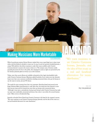 Sylvain Zimmer


Making Musicians More Marketable
                                                                                  LUXEMBOURG
                                                                                                        JAMENDO
                                                                                                        “We want musicians to
When Luxembourg musician Sylvain Zimmer realized there was no good legal way to share music              see Creative Commons
online with his friends, he decided to create one. In 2004, he and two partners founded Jamendo, a
unique Web platform that allows musicians to make their music available under Creative                   licenses, Jamendo, and
Commons licenses to anyone who wants to listen to it. The company uses a freemium model,
providing all content for free to the public, then charging for access to rights not permitted by the
                                                                                                         the idea of free music as
CC licenses. Jamendo splits its revenue 50/50 with musicians.                                            a real and bene cial
Today, more than 40,000 albums are available on Jamendo as free, legal, downloadable tracks              alternative for music
under Creative Commons licenses. Musicians upload hundreds of new tracks every day. Jamendo
boasts more than 5,000 customers worldwide, including commercial clients who pay for licenses to         distribution.”
use the music in movies, ads and TV shows.

The results for some musicians have been very impressive. Barcelona-based instrumental artist
Roger Subirana Mata joined Jamendo in 2008. Since then, his tracks have been listened to more                                     MORE INFO
than 600,000 times and he’s entered into more than 300 licenses with commercial clients.                             http://www.jamendo.com
“Although it may seem a contradiction, having music licensed under Creative Commons has made
my music more marketable, commercial and known than when it was within the normal business
cycle,” Mata wrote on the Jamendo blog.

Jamendo co-founder Pierre Gerard says Creative Commons is the basis for the company’s success.
“We want musicians to see Creative Commons licenses, Jamendo, and the idea of free music as a
real and bene cial alternative for music distribution.”
                                                                                                                                              Photo: Joi Ito
 