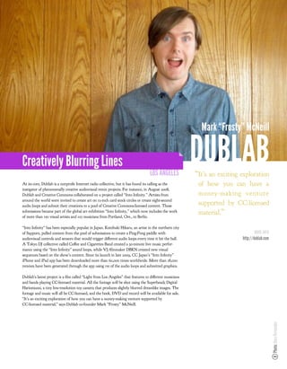 Mark “Frosty” McNeill


Creatively Blurring Lines
                                                                                 LOS ANGELES
                                                                                                       DUBLAB
                                                                                                       “It’s an exciting exploration
At its core, Dublab is a nonpro t Internet radio collective, but it has found its calling as the        of how you can have a
instigator of phenomenally creative audiovisual remix projects. For instance, in August 2008,
Dublab and Creative Commons collaborated on a project called “Into In nity.” Artists from               money-making venture
around the world were invited to create art on 12-inch card stock circles or create eight-second
audio loops and submit their creations to a pool of Creative Commons-licensed content. Those
                                                                                                        supported by CC-licensed
submissions became part of the global art exhibition “Into In nity,” which now includes the work        material.”
of more than 150 visual artists and 110 musicians from Portland, Ore., to Berlin.

“Into In nity” has been especially popular in Japan. Kotobuki Hikaru, an artist in the northern city
of Sapporo, pulled content from the pool of submissions to create a Ping-Pong paddle with                                        MORE INFO
audiovisual controls and sensors that would trigger di erent audio loops every time it hit the ball.                     http://dublab.com
A Tokyo DJ collective called Co ee and Cigarettes Band created a 30-minute live music perfor-
mance using the “Into In nity” sound loops, while VJ/ lmmaker DBKN created new visual
sequences based on the show’s content. Since its launch in late 2009, CC Japan’s “Into In nity”
iPhone and iPad app has been downloaded more than 60,000 times worldwide. More than 18,000
remixes have been generated through the app using 155 of the audio loops and submitted graphics.

Dublab’s latest project is a lm called “Light from Los Angeles” that features 10 di erent musicians
and bands playing CC-licensed material. All the footage will be shot using the Superheadz Digital
Harinezumi, a tiny low-resolution toy camera that produces slightly blurred dreamlike images. The
footage and music will all be CC-licensed, and the book, DVD and record will be available for sale.
“It’s an exciting exploration of how you can have a money-making venture supported by
CC-licensed material,” says Dublab co-founder Mark “Frosty” McNeill.
                                                                                                                                             Photo: Nara Hernandez
 