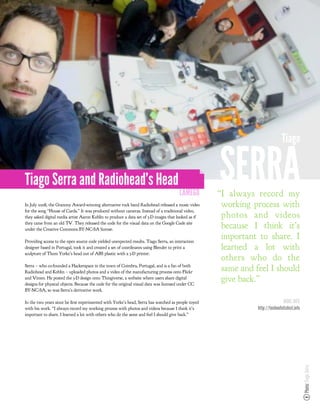 Tiago


Tiago Serra and Radiohead’s Head
                                                                                        LAMEGO
                                                                                                     SERRA
                                                                                                     “I always record my
In July 2008, the Grammy Award-winning alternative rock band Radiohead released a music video         working process with
for the song “House of Cards.” It was produced without cameras. Instead of a traditional video,
they asked digital media artist Aaron Koblin to produce a data set of 3-D images that looked as if    photos and videos
they came from an old TV. They released the code for the visual data on the Google Code site
under the Creative Commons BY-NC-SA license.
                                                                                                      because I think it’s
Providing access to the open source code yielded unexpected results. Tiago Serra, an interaction
                                                                                                      important to share. I
designer based in Portugal, took it and created a set of coordinates using Blender to print a         learned a lot with
sculpture of Thom Yorke’s head out of ABS plastic with a 3-D printer.
                                                                                                      others who do the
Serra – who co-founded a Hackerspace in the town of Coimbra, Portugal, and is a fan of both
Radiohead and Koblin – uploaded photos and a video of the manufacturing process onto Flickr
                                                                                                      same and feel I should
and Vimeo. He posted the 3-D design onto Thingiverse, a website where users share digital
designs for physical objects. Because the code for the original visual data was licensed under CC
                                                                                                      give back.”
BY-NC-SA, so was Serra’s derivative work.

In the two years since he rst experimented with Yorke’s head, Serra has watched as people toyed                                MORE INFO
with his work. “I always record my working process with photos and videos because I think it’s                  http://technofetishist.info
important to share. I learned a lot with others who do the same and feel I should give back.”
                                                                                                                                              Photo: Tiago Serra
 