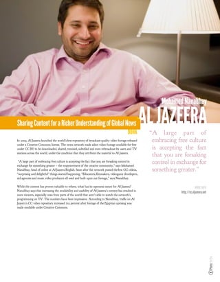 Mohamed Nanabhay

Sharing Content for a Richer Understanding of Global News
                                                                                             DOHA
                                                                                                       AL JAZEERA
                                                                                                        “A large part of
In 2009, Al Jazeera launched the world’s rst repository of broadcast-quality video footage released      embracing free culture
under a Creative Commons license. The news network made select video footage available for free
under CC BY to be downloaded, shared, remixed, subtitled and even rebroadcast by users and TV            is accepting the fact
stations across the world, under the condition that they attribute the material to Al Jazeera.
                                                                                                         that you are forsaking
 “A large part of embracing free culture is accepting the fact that you are forsaking control in
exchange for something greater – the empowerment of the creative community,” says Mohamed
                                                                                                         control in exchange for
Nanabhay, head of online at Al Jazeera English. Soon after the network posted the rst CC videos,         something greater.”
“surprising and delightful” things started happening. “Educators, lmmakers, videogame developers,
aid agencies and music video producers all used and built upon our footage,” says Nanabhay.

While the content has proven valuable to others, what has its openness meant for Al Jazeera?                                      MORE INFO
Nanabhay says that increasing the availability and usability of Al Jazeera’s content has resulted in
                                                                                                                     http://cc.aljazeera.net
more viewers, especially ones from parts of the world that aren’t able to watch the network’s
programming on TV. The numbers have been impressive. According to Nanabhay, tra c on Al
Jazeera’s CC video repository increased 723 percent after footage of the Egyptian uprising was
made available under Creative Commons.
                                                                                                                                               Photo: Joi Ito
 