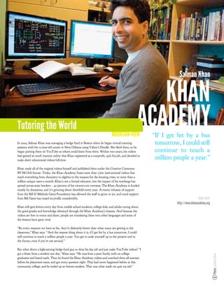 Salman Khan

                                                                                                         KHAN
Tutoring the World
                                                                              MOUNTAIN VIEW
                                                                                                      ACADEMY
                                                                                                       “If I get hit by a bus
In 2004, Salman Khan was managing a hedge fund in Boston when he began virtual tutoring                 tomorrow, I could still
sessions with his 12-year-old cousin in New Orleans using Yahoo’s Doodle. She liked them, so he
began putting them on YouTube so others could learn from them. Within two years, his videos             continue to teach a
had gained so much traction online that Khan registered as a nonpro t, quit his job, and decided to
make short educational videos full-time.
                                                                                                        million people a year.”
Khan made all of the original videos himself and published them under the Creative Commons
BY-NC-SA license. Today, the Khan Academy hosts more than 1,600 instructional videos that
teach everything from chemistry to algebra to the reasons for the housing crisis, to more than a
million unique users a month. Khan’s not a formal educator, but the impact of his teachings has
spread across state borders – 40 percent of his viewers are overseas. The Khan Academy is funded
mostly by donations, and it’s growing about threefold every year. A recent infusion of support
from the Bill & Melinda Gates Foundation has allowed the sta to grow to six, and vocal support
from Bill Gates has raised its pro le considerably.                                                                               MORE INFO
                                                                                                                 http://www.khanacademy.org
Khan still gets letters every day from middle school students, college kids, and adults raving about
the good grades and knowledge obtained through the Khan Academy’s lessons. And because the
videos are free to remix and share, people are translating them into other languages and some of
the lessons have gone viral.

“By every measure we have so far, they’re de nitely better than what many are getting in the
classroom,” Khan says. “And the neatest thing about it is, if I get hit by a bus tomorrow, I could
still continue to teach a million people a year. You get to scale yourself up to the present and to
the future, even if you’re not around.”

But what drove a high-earning hedge fund guy to drop his day job and just make YouTube videos? “I
got a letter from a student one day,” Khan says. “He was from a poor family with no college
                                                                                                                                              Photo: Salman Khan




graduates and hated math. Then he found the Khan Academy videos and watched them all summer
before his placement exam, and got every question right. That had never happened before at this
community college, and he ended up an honors student. That was what made me quit my job.”
 