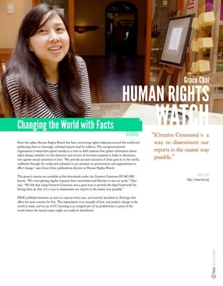 Grace Choi

                                                                                      HUMAN RIGHTS
Changing the World with Facts
                                                                                         GLOBAL
                                                                                                       WATCH
                                                                                                      “!Creative Commons"#$% a
Since the 1980s, Human Rights Watch has been uncovering rights violations around the world and         way to disseminate our
publicizing them in thorough, unbiased reports read by millions. The non-governmental
organization’s researchers spend months at a time on eld missions that gather information about        reports in the easiest way
rights abuses, whether it’s the detention and torture of terrorism suspects in India or discrimina-
tion against sexual minorities in Iran. “We provide accurate accounts of what goes on in the world,
                                                                                                       possible.”
un ltered through the media and unbiased, to put pressure on governments and organizations to
e ect change,” says Grace Choi, publications director at Human Rights Watch.

The group’s reports are available as free downloads under the Creative Commons BY-NC-ND                                        MORE INFO
license. “We were getting regular requests from universities and libraries to use our work,” Choi                     http://www.hrw.org
says. “We felt that using Creative Commons was a good way to provide the legal framework for
letting them do that. It’s a way to disseminate our reports in the easiest way possible.”

HRW publishes between 90 and 100 reports every year, and recently launched an iPad app that
o ers the same content for free. The organization is an example of how real positive change in the
world is made, and its use of CC licensing is an integral part of its proliferation to parts of the
world where the bound copies might not easily be distributed.
                                                                                                                                           Photo: George Faulkner
 