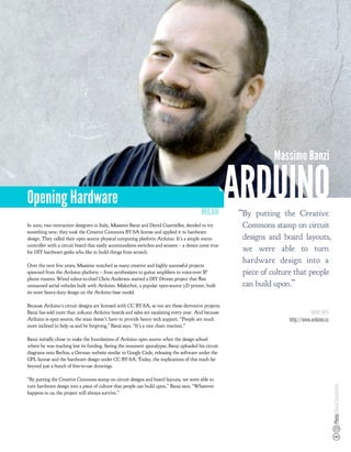 Massimo Banzi


Opening Hardware
                                                                                         MILAN
                                                                                                      ARDUINO
                                                                                                       “By putting the Creative
In 2005, two interaction designers in Italy, Massimo Banzi and David Cuartielles, decided to try        Commons stamp on circuit
something new: they took the Creative Commons BY-SA license and applied it to hardware
design. They called their open source physical computing platform Arduino. It’s a simple micro-         designs and board layouts,
controller with a circuit board that easily accommodates switches and sensors – a dream come true
for DIY hardware geeks who like to build things from scratch.
                                                                                                        we were able to turn
                                                                                                        hardware design into a
Over the next few years, Massimo watched as many creative and highly successful projects
spawned from the Arduino platform – from synthesizers to guitar ampli ers to voice-over IP              piece of culture that people
phone routers. Wired editor-in-chief Chris Anderson started a DIY Drones project that ﬂies
unmanned aerial vehicles built with Arduino. Makerbot, a popular open-source 3-D printer, built         can build upon.”
its more heavy-duty design on the Arduino base model.

Because Arduino’s circuit designs are licensed with CC BY-SA, so too are these derivative projects.
Banzi has sold more than 208,000 Arduino boards and sales are escalating every year. And because                                 MORE INFO
Arduino is open source, the team doesn’t have to provide heavy tech support. “People are much                         http://www.arduino.cc
more inclined to help us and be forgiving,” Banzi says. “It’s a nice chain reaction.”

Banzi initially chose to make the foundations of Arduino open source when the design school
where he was teaching lost its funding. Seeing the imminent apocalypse, Banzi uploaded his circuit
diagrams onto Berlios, a German website similar to Google Code, releasing the software under the
GPL license and the hardware design under CC BY-SA. Today, the implications of this reach far
beyond just a bunch of free-to-use drawings.

“By putting the Creative Commons stamp on circuit designs and board layouts, we were able to
turn hardware design into a piece of culture that people can build upon,” Banzi says. “Whatever
                                                                                                                                              Photo: David Cuartielles




happens to us, the project will always survive.”
 