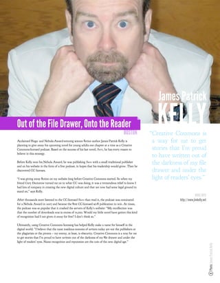 James Patrick

Out of the File Drawer, Onto the Reader
                                                                                         BOSTON
                                                                                                          KELLY
                                                                                                       “Creative Commons is
Acclaimed Hugo- and Nebula-Award-winning science ﬁction author James Patrick Kelly is                   a way for me to get
planning to give away his upcoming novel for young adults one chapter at a time as a Creative
Commons-licensed podcast. Based on the success of his last novel, !"#$, he has every reason to          stories that I’m proud
believe in this strategy.
                                                                                                        to have written out of
Before Kelly won his Nebula Award, he was publishing !"#$%with a small traditional publisher
and on his website in the form of a free podcast, in hopes that his readership would grow. Then he
                                                                                                        the darkness of my le
discovered CC licenses.                                                                                 drawer and under the
“I was giving away ﬁction on my website long before Creative Commons started. So when my                light of readers’ eyes.”
friend Cory Doctorow turned me on to what CC was doing, it was a tremendous relief to know I
had lots of company in creating the new digital culture and that we now had some legal ground to
stand on,” says Kelly.
                                                                                                                                 MORE INFO
After thousands more listened to the CC-licensed !"#$%than read it, the podcast was nominated                       http://www.jimkelly.net
for a Nebula Award in 2007 and became the ﬁrst CC-licensed sci-ﬁ publication to win. At times,
the podcast was so popular that it crashed the servers of Kelly’s website: “My recollection was
that the number of downloads was in excess of 15,000. Would my little novel have gotten this kind
of recognition had I not given it away for free? I don’t think so.”

Ultimately, using Creative Commons licensing has helped Kelly make a name for himself in the
digital world. “I believe that the most insidious enemies of writers today are not the publishers or
the plagiarists or the pirates – my enemy, at least, is obscurity. Creative Commons is a way for me
to get stories that I’m proud to have written out of the darkness of my ﬁle drawer and under the
light of readers’ eyes. Name recognition and reputation are the coin of the new digital age.”
                                                                                                                                              Photo: James Patrick Kelly
 