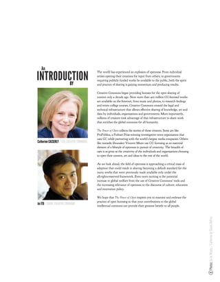 An
INTRODUCTION
                                             The world has experienced an explosion of openness. From individual
                                             artists opening their creations for input from others, to governments
                                             requiring publicly funded works be available to the public, both the spirit
        BY                                   and practice of sharing is gaining momentum and producing results.

                                             Creative Commons began providing licenses for the open sharing of
                                             content only a decade ago. Now more than 400 million CC-licensed works
                                             are available on the Internet, from music and photos, to research ndings
                                             and entire college courses. Creative Commons created the legal and
                                             technical infrastructure that allows e ective sharing of knowledge, art and
                                             data by individuals, organizations and governments. More importantly,
                                             millions of creators took advantage of that infrastructure to share work
                                             that enriches the global commons for all humanity.

                                             !"#$%&'#($&)$*+#, collects the stories of those creators. Some are like
                                             ProPublica, a Pulitzer Prize-winning investigative news organization that
                                             uses CC while partnering with the world’s largest media companies. Others
Catherine CASSERLY / CEO, CREATIVE COMMONS   like nomadic lmmaker Vincent Moon use CC licensing as an essential
                                             element of a lifestyle of openness in pursuit of creativity. The breadth of
                                             uses is as great as the creativity of the individuals and organizations choosing
                                             to open their content, art and ideas to the rest of the world.

                                             As we look ahead, the eld of openness is approaching a critical mass of
                                             adoption that could result in sharing becoming a default standard for the
                                             many works that were previously made available only under the
                                             all-rights-reserved framework. Even more exciting is the potential
                                             increase in global welfare from the use of Creative Commons’ tools and
                                             the increasing relevance of openness to the discourse of culture, education
                                             and innovation policy.

                                             We hope that !"#$%&'#($&)$*+#, inspires you to examine and embrace the
                                             practice of open licensing so that your contributions to the global
Joi ITO / CHAIR, CREATIVE COMMONS            intellectual commons can provide their greatest bene t to all people.
                                                                                                                                Photos: Joi by Mizuka / Catherine by Shanti DuPrez
 