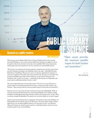 Mark Patterson

                                                                            PUBLIC LIBRARY
Research as a public resource                                                   OF SCIENCE
                                                                             SAN FRANCISCO              “Open access provides
When the open access publisher Public Library of Science (PLoS) launched its rst scienti c              the maximum possible
journal, PLoS Biology, in 2003, it faced a serious uphill climb. Academics are judged not only by
the quality of their work, but also by where that work is published. With career advancement,           impact for both funders
funding opportunities and reputations on the line, researchers are understandably selective.
                                                                                                        and researchers.”
“We had many conversations with scientists supportive of openness, but who had concerns about
our lack of prestige and standing in the publishing world at that stage,” recalls Mark Patterson,
PLoS director of publishing. “Because of our start as an advocacy organization for openness, we                               MORE INFO
had a base of supporters. Eventually, their energy carried the day and soon a few researchers took                   http://www.plos.org
the leap and published a great piece of their research in our open journal. That gave us the
foundation to get to where we are today – a sustainable and growing source of high-quality open
access research, publishing hundreds of articles a month.”

The core principle behind open access journals is impact. “We set out to remove all barriers to
reusing research and transforming research literature into a resource for further research,” says
Patterson. “Open access provides the maximum possible impact for both funders and researchers.”

Patterson now sees a very strong movement toward open access in the publishing eld. “There are
more open access journals being started, more content being published, and new policies are being
developed at funding agencies and within institutions which are driving open access,” he said. “There
is movement amongst all stakeholders. The question now is just how quickly can we make it happen.”

Creative Commons licensing has been an integral part of the success of open access publishing, and
PLoS publishes all of its journals under the CC BY license. “CC has provided a strong, consistent
signal that you can use openly published research to do with what you want,” says Patterson.
“Because CC licenses are created by experts and have a solid legal foundation, they have become
the gold standard in open access publishing.”
                                                                                                                                           Photo: Peter Searle
 